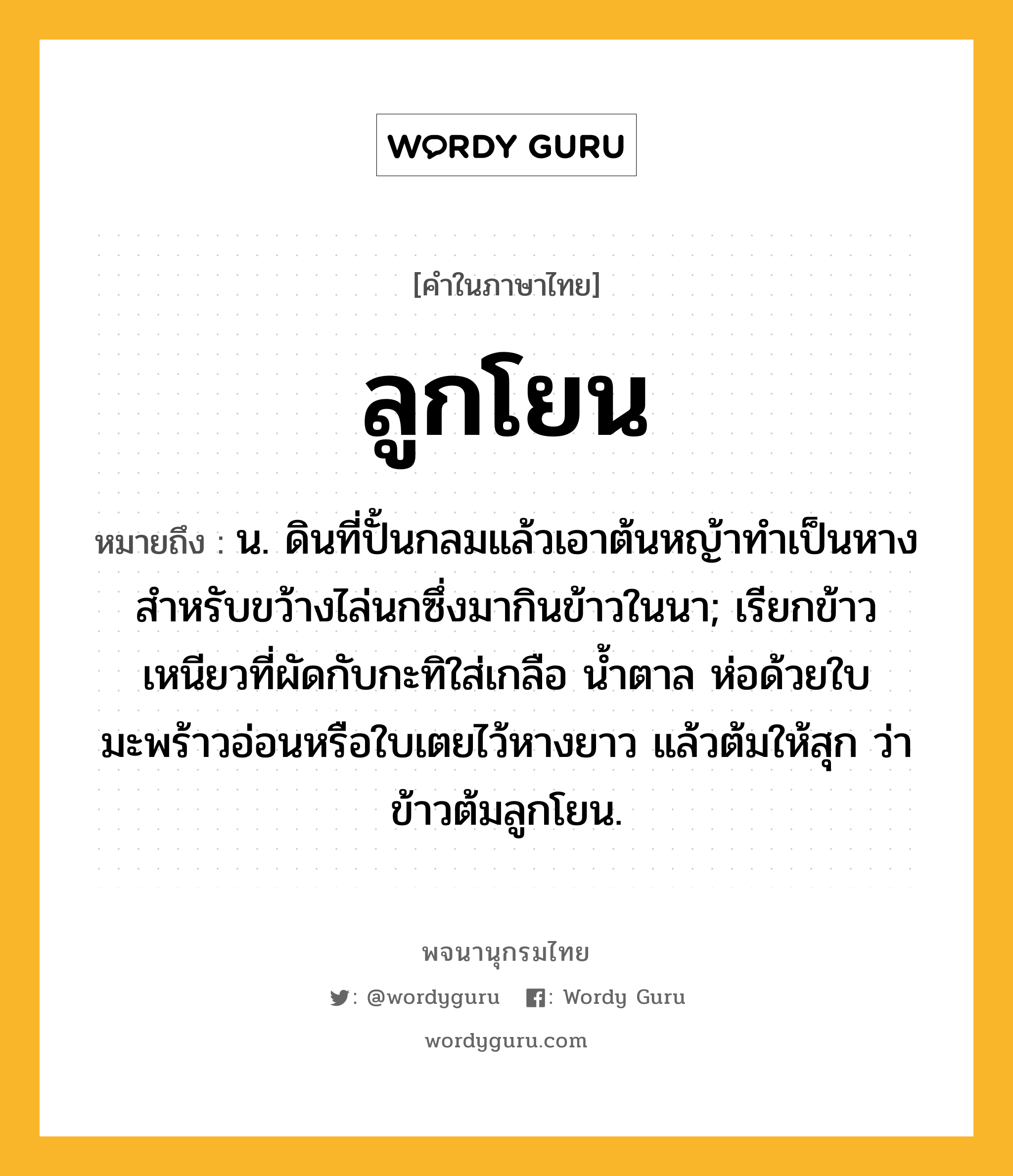 ลูกโยน หมายถึงอะไร?, คำในภาษาไทย ลูกโยน หมายถึง น. ดินที่ปั้นกลมแล้วเอาต้นหญ้าทําเป็นหางสําหรับขว้างไล่นกซึ่งมากินข้าวในนา; เรียกข้าวเหนียวที่ผัดกับกะทิใส่เกลือ นํ้าตาล ห่อด้วยใบมะพร้าวอ่อนหรือใบเตยไว้หางยาว แล้วต้มให้สุก ว่า ข้าวต้มลูกโยน.