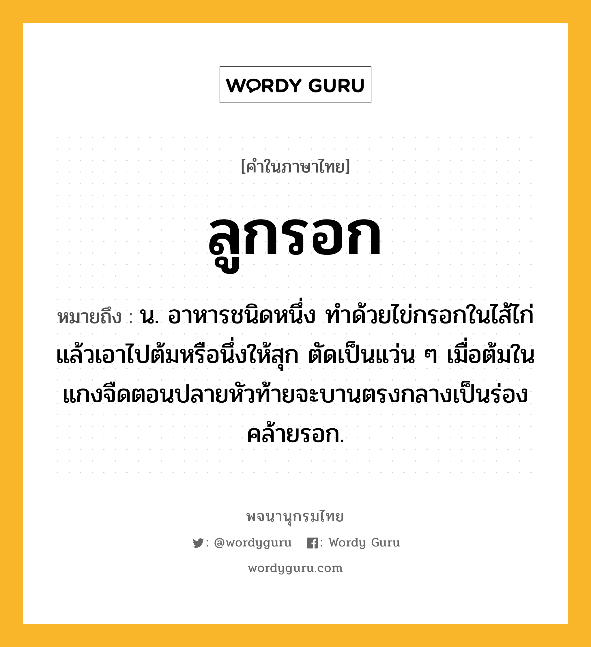 ลูกรอก หมายถึงอะไร?, คำในภาษาไทย ลูกรอก หมายถึง น. อาหารชนิดหนึ่ง ทําด้วยไข่กรอกในไส้ไก่แล้วเอาไปต้มหรือนึ่งให้สุก ตัดเป็นแว่น ๆ เมื่อต้มในแกงจืดตอนปลายหัวท้ายจะบานตรงกลางเป็นร่องคล้ายรอก.