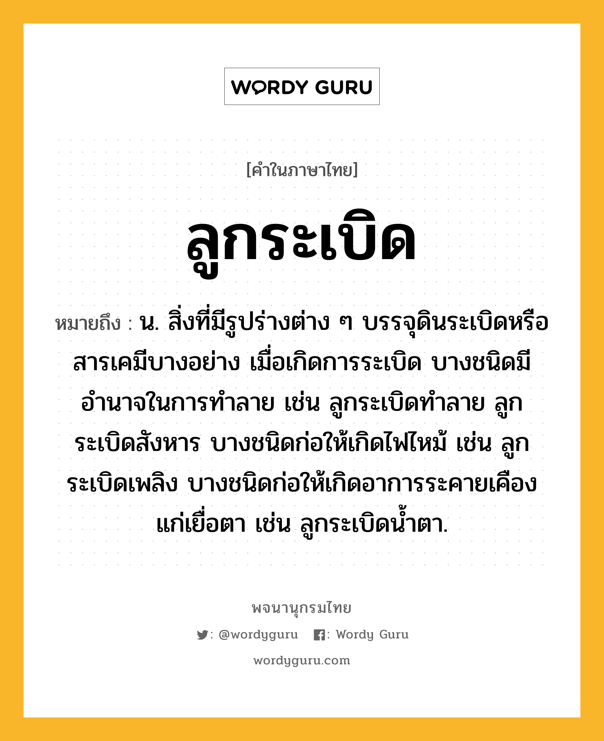 ลูกระเบิด ความหมาย หมายถึงอะไร?, คำในภาษาไทย ลูกระเบิด หมายถึง น. สิ่งที่มีรูปร่างต่าง ๆ บรรจุดินระเบิดหรือสารเคมีบางอย่าง เมื่อเกิดการระเบิด บางชนิดมีอำนาจในการทำลาย เช่น ลูกระเบิดทำลาย ลูกระเบิดสังหาร บางชนิดก่อให้เกิดไฟไหม้ เช่น ลูกระเบิดเพลิง บางชนิดก่อให้เกิดอาการระคายเคืองแก่เยื่อตา เช่น ลูกระเบิดน้ำตา.