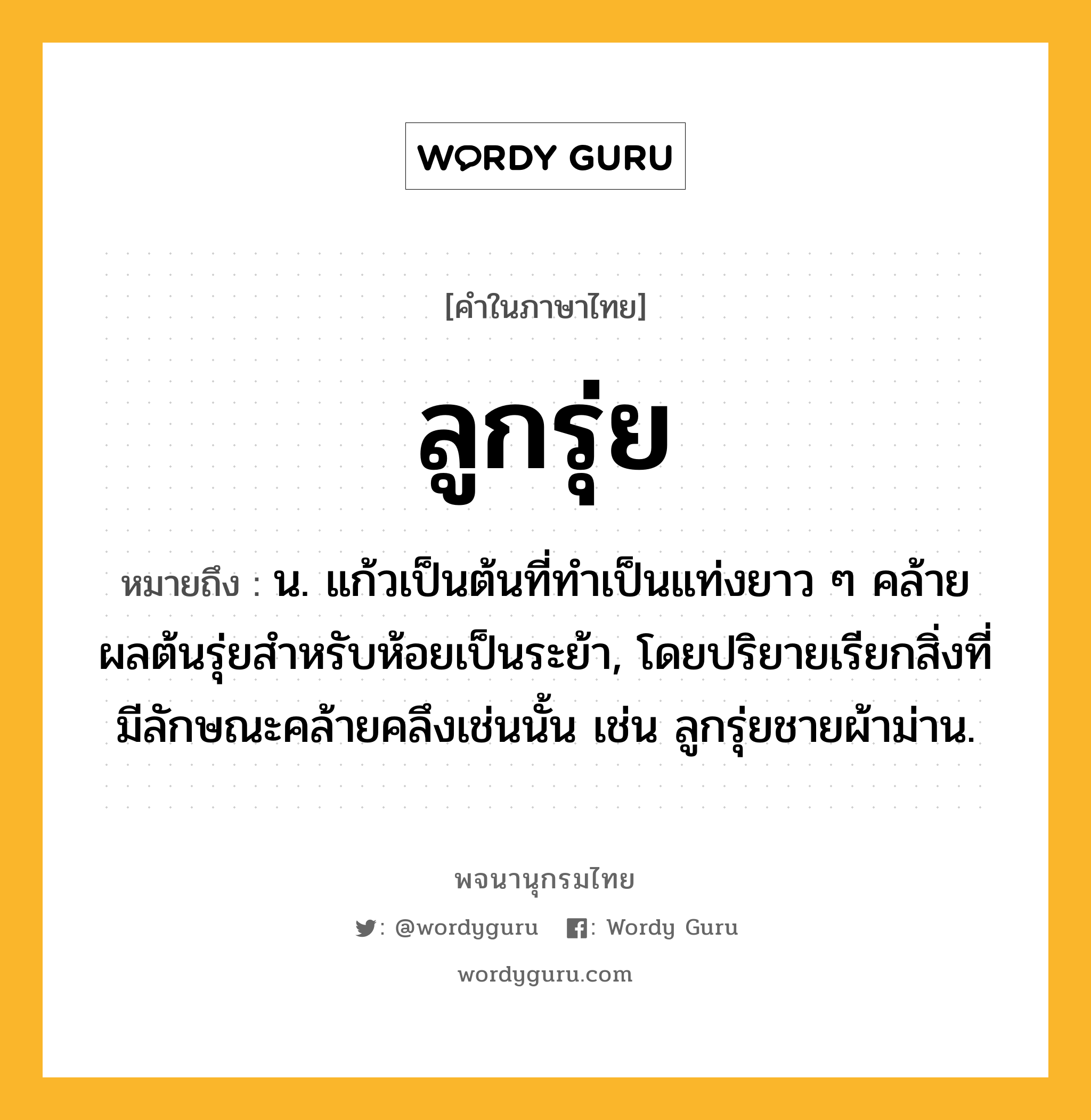 ลูกรุ่ย ความหมาย หมายถึงอะไร?, คำในภาษาไทย ลูกรุ่ย หมายถึง น. แก้วเป็นต้นที่ทําเป็นแท่งยาว ๆ คล้ายผลต้นรุ่ยสําหรับห้อยเป็นระย้า, โดยปริยายเรียกสิ่งที่มีลักษณะคล้ายคลึงเช่นนั้น เช่น ลูกรุ่ยชายผ้าม่าน.