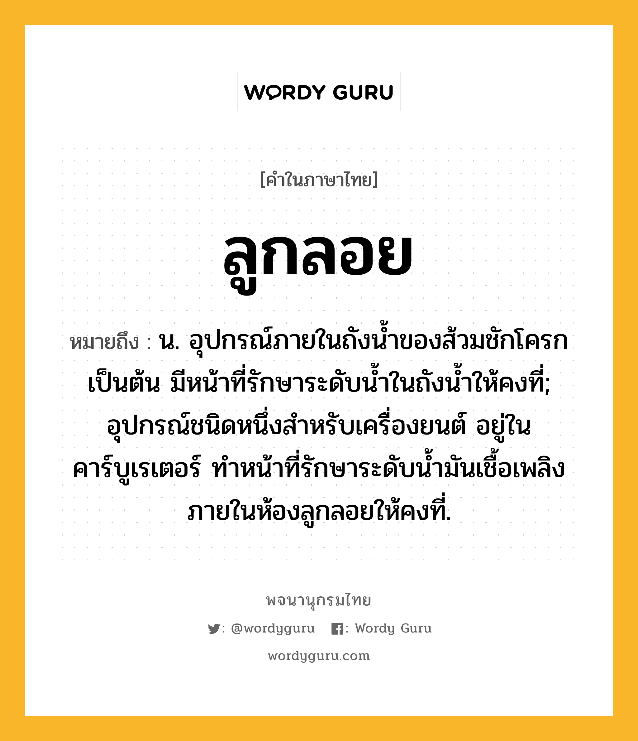 ลูกลอย หมายถึงอะไร?, คำในภาษาไทย ลูกลอย หมายถึง น. อุปกรณ์ภายในถังน้ำของส้วมชักโครกเป็นต้น มีหน้าที่รักษาระดับน้ำในถังน้ำให้คงที่; อุปกรณ์ชนิดหนึ่งสำหรับเครื่องยนต์ อยู่ในคาร์บูเรเตอร์ ทำหน้าที่รักษาระดับน้ำมันเชื้อเพลิงภายในห้องลูกลอยให้คงที่.