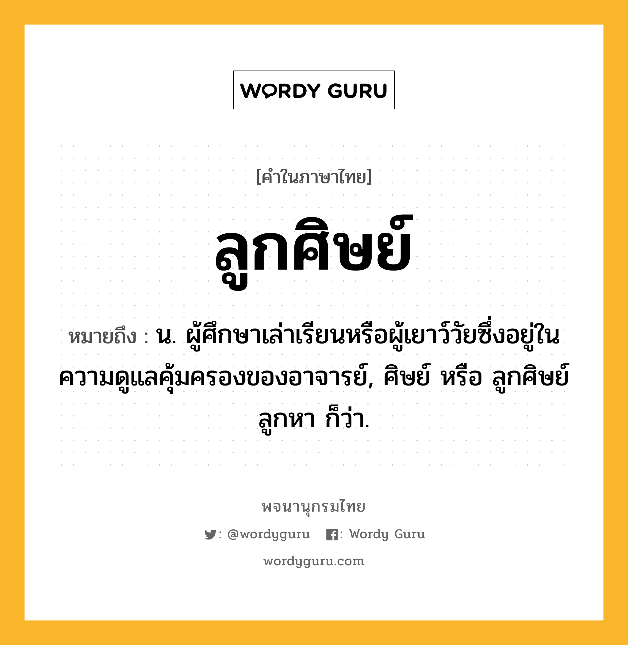 ลูกศิษย์ ความหมาย หมายถึงอะไร?, คำในภาษาไทย ลูกศิษย์ หมายถึง น. ผู้ศึกษาเล่าเรียนหรือผู้เยาว์วัยซึ่งอยู่ในความดูแลคุ้มครองของอาจารย์, ศิษย์ หรือ ลูกศิษย์ลูกหา ก็ว่า.