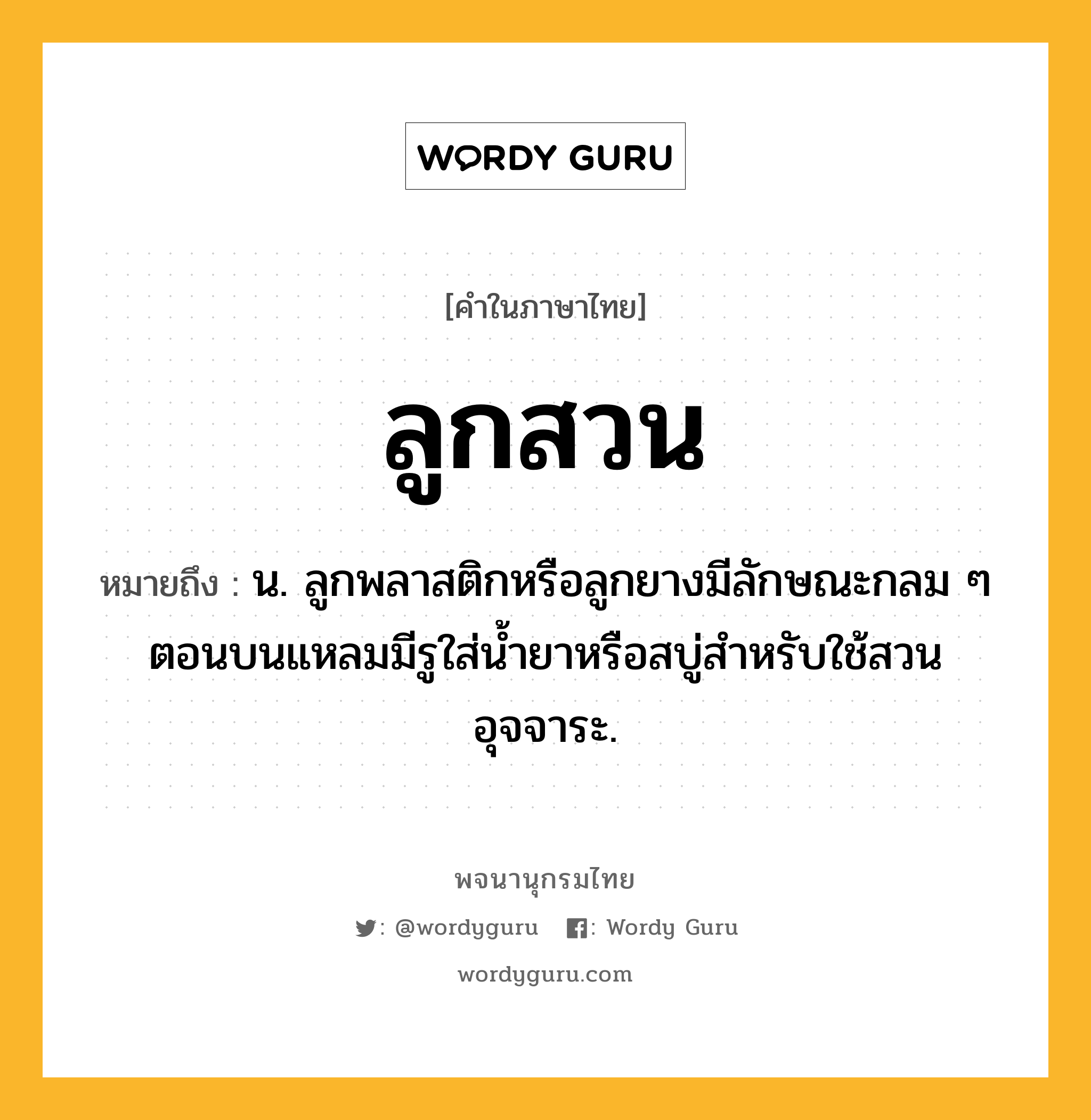 ลูกสวน หมายถึงอะไร?, คำในภาษาไทย ลูกสวน หมายถึง น. ลูกพลาสติกหรือลูกยางมีลักษณะกลม ๆ ตอนบนแหลมมีรูใส่น้ำยาหรือสบู่สำหรับใช้สวนอุจจาระ.