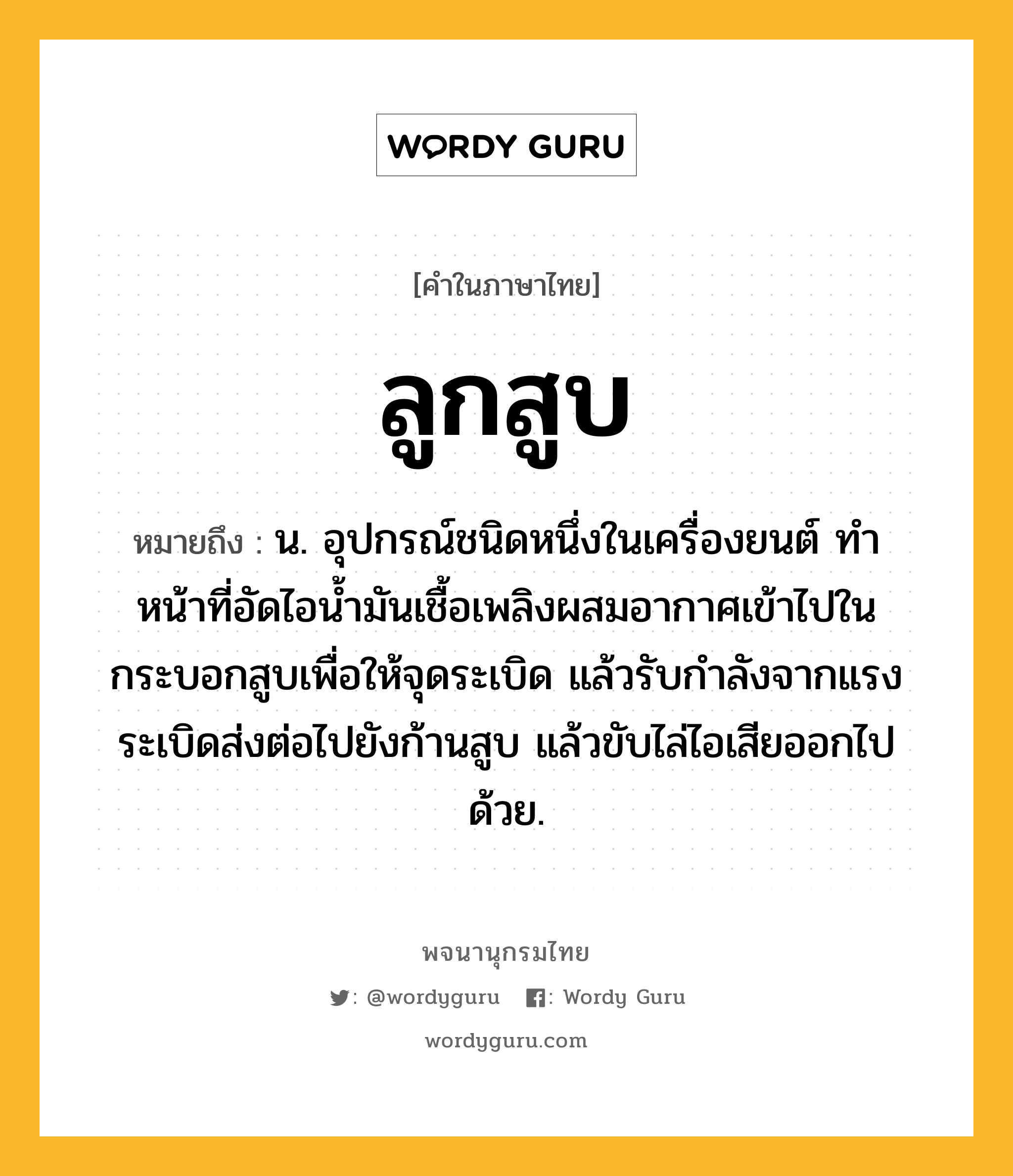 ลูกสูบ ความหมาย หมายถึงอะไร?, คำในภาษาไทย ลูกสูบ หมายถึง น. อุปกรณ์ชนิดหนึ่งในเครื่องยนต์ ทําหน้าที่อัดไอนํ้ามันเชื้อเพลิงผสมอากาศเข้าไปในกระบอกสูบเพื่อให้จุดระเบิด แล้วรับกําลังจากแรงระเบิดส่งต่อไปยังก้านสูบ แล้วขับไล่ไอเสียออกไปด้วย.