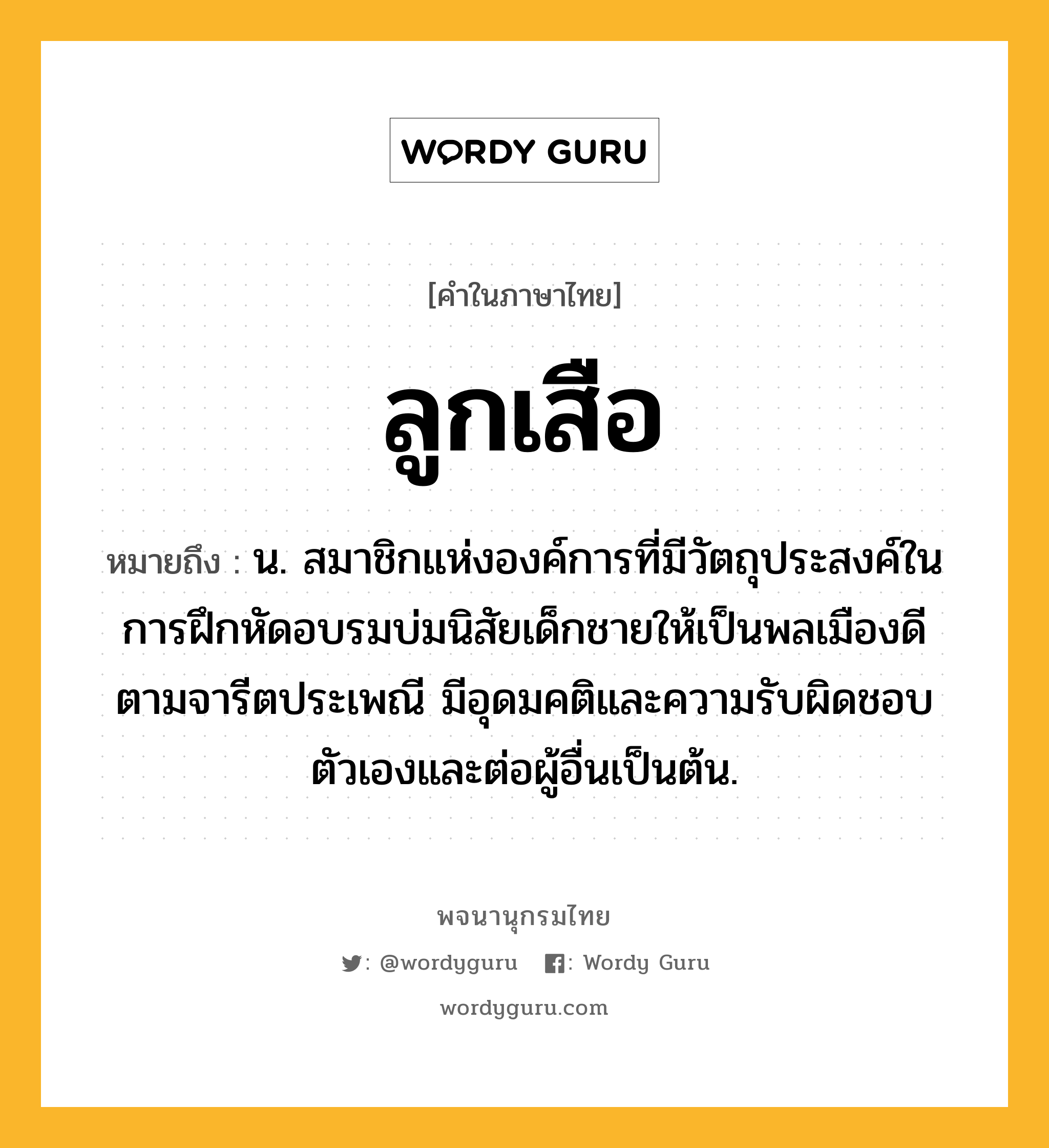 ลูกเสือ หมายถึงอะไร?, คำในภาษาไทย ลูกเสือ หมายถึง น. สมาชิกแห่งองค์การที่มีวัตถุประสงค์ในการฝึกหัดอบรมบ่มนิสัยเด็กชายให้เป็นพลเมืองดีตามจารีตประเพณี มีอุดมคติและความรับผิดชอบตัวเองและต่อผู้อื่นเป็นต้น.