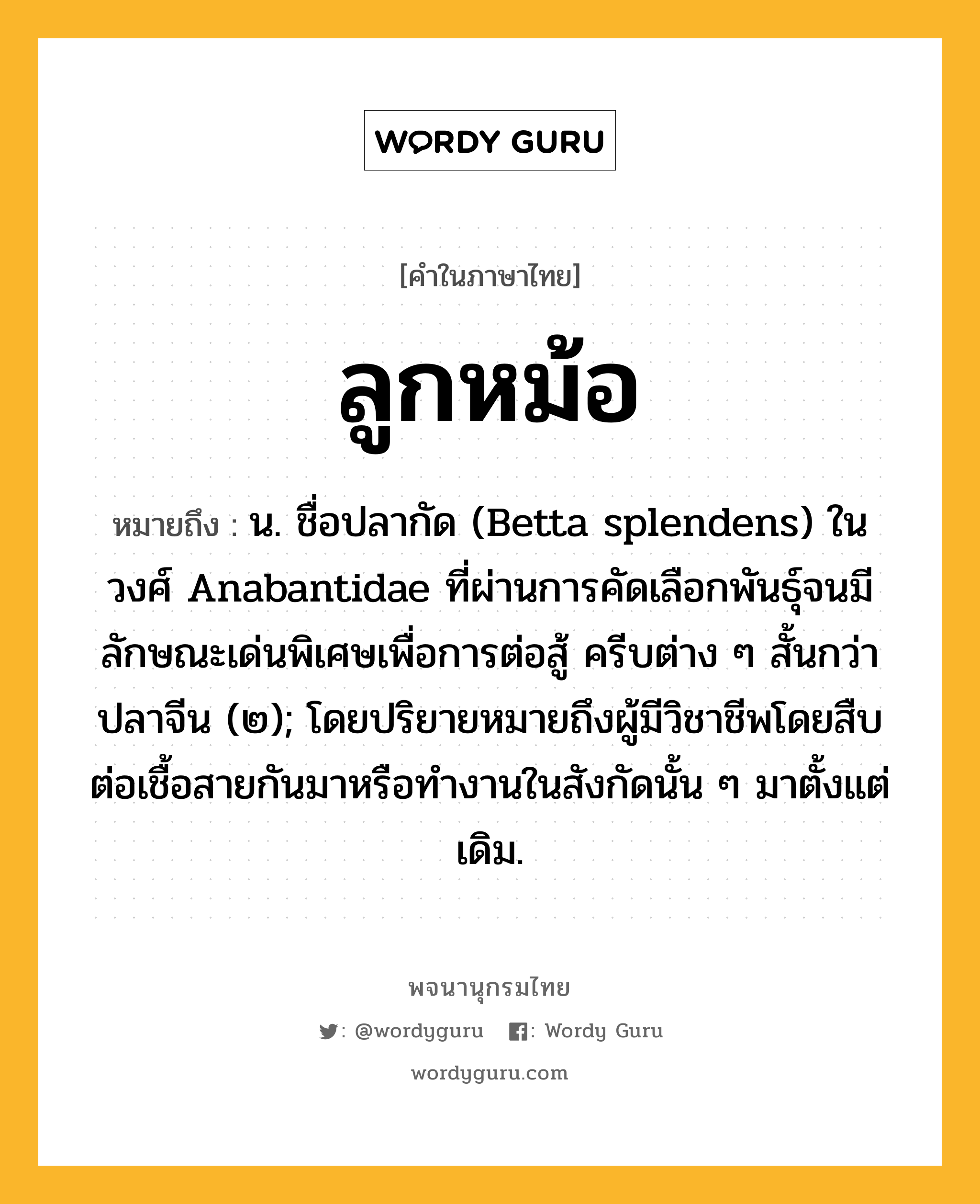 ลูกหม้อ หมายถึงอะไร?, คำในภาษาไทย ลูกหม้อ หมายถึง น. ชื่อปลากัด (Betta splendens) ในวงศ์ Anabantidae ที่ผ่านการคัดเลือกพันธุ์จนมีลักษณะเด่นพิเศษเพื่อการต่อสู้ ครีบต่าง ๆ สั้นกว่าปลาจีน (๒); โดยปริยายหมายถึงผู้มีวิชาชีพโดยสืบต่อเชื้อสายกันมาหรือทํางานในสังกัดนั้น ๆ มาตั้งแต่เดิม.