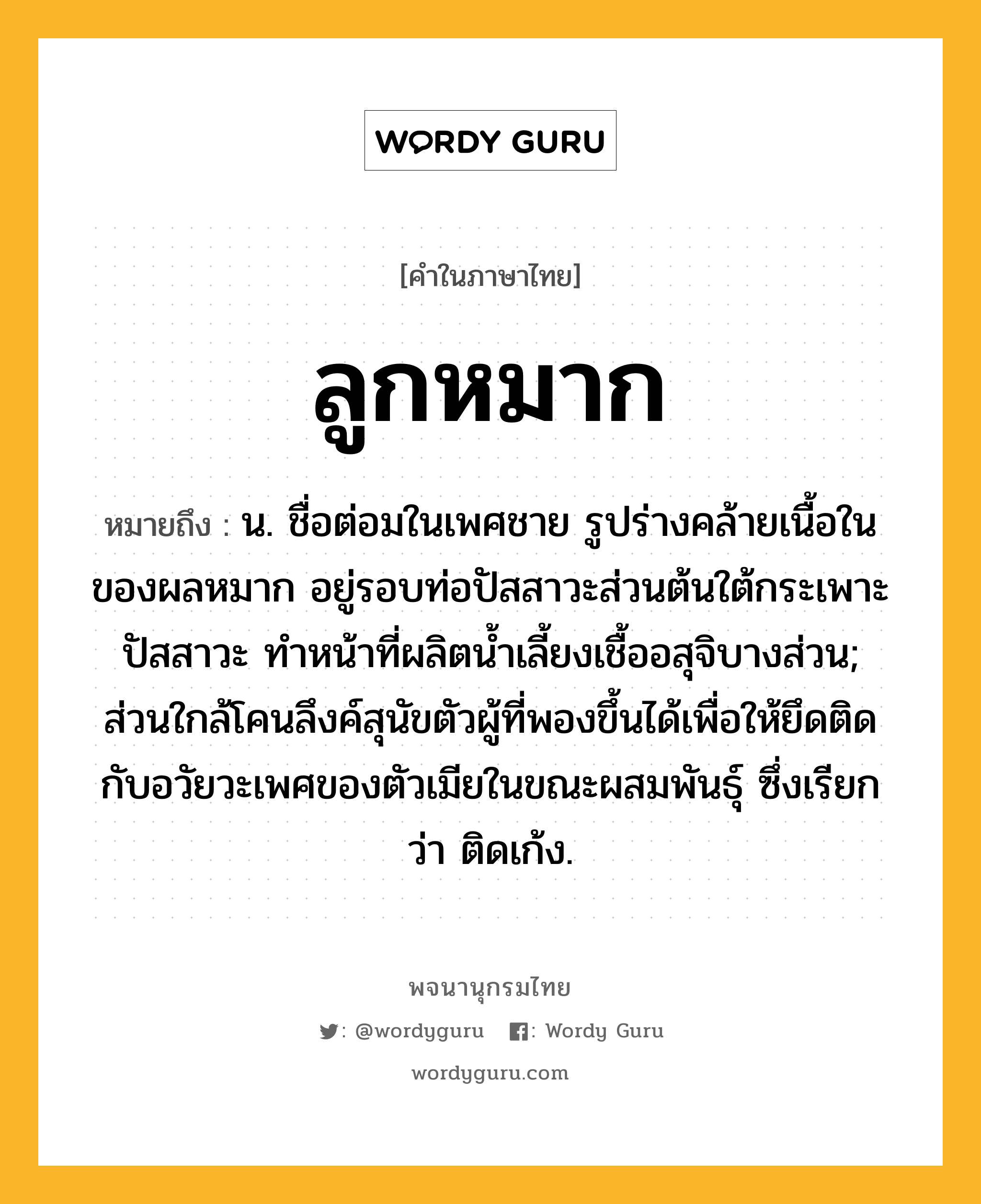 ลูกหมาก หมายถึงอะไร?, คำในภาษาไทย ลูกหมาก หมายถึง น. ชื่อต่อมในเพศชาย รูปร่างคล้ายเนื้อในของผลหมาก อยู่รอบท่อปัสสาวะส่วนต้นใต้กระเพาะปัสสาวะ ทําหน้าที่ผลิตนํ้าเลี้ยงเชื้ออสุจิบางส่วน; ส่วนใกล้โคนลึงค์สุนัขตัวผู้ที่พองขึ้นได้เพื่อให้ยึดติดกับอวัยวะเพศของตัวเมียในขณะผสมพันธุ์ ซึ่งเรียกว่า ติดเก้ง.