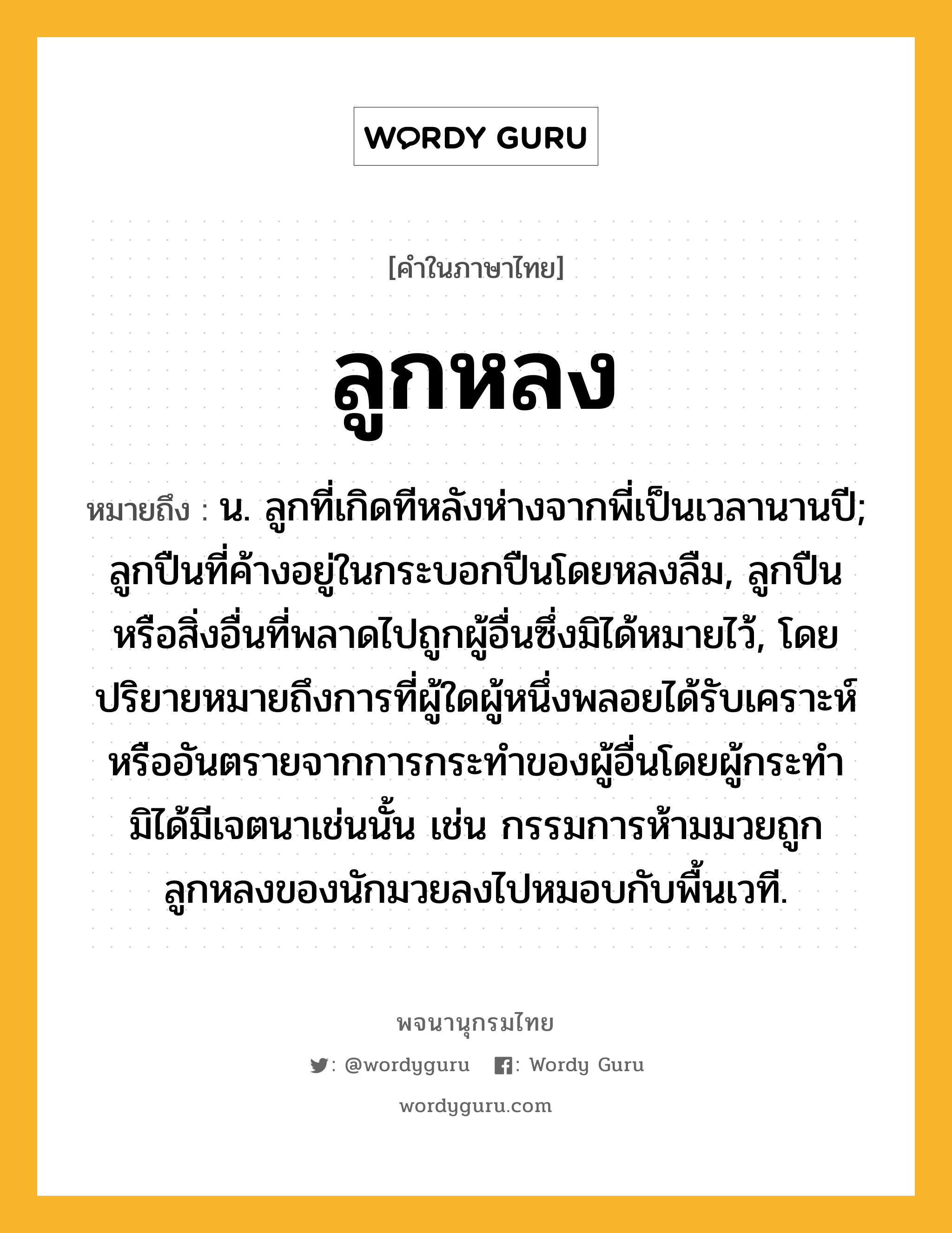 ลูกหลง หมายถึงอะไร?, คำในภาษาไทย ลูกหลง หมายถึง น. ลูกที่เกิดทีหลังห่างจากพี่เป็นเวลานานปี; ลูกปืนที่ค้างอยู่ในกระบอกปืนโดยหลงลืม, ลูกปืนหรือสิ่งอื่นที่พลาดไปถูกผู้อื่นซึ่งมิได้หมายไว้, โดยปริยายหมายถึงการที่ผู้ใดผู้หนึ่งพลอยได้รับเคราะห์หรืออันตรายจากการกระทำของผู้อื่นโดยผู้กระทำมิได้มีเจตนาเช่นนั้น เช่น กรรมการห้ามมวยถูกลูกหลงของนักมวยลงไปหมอบกับพื้นเวที.