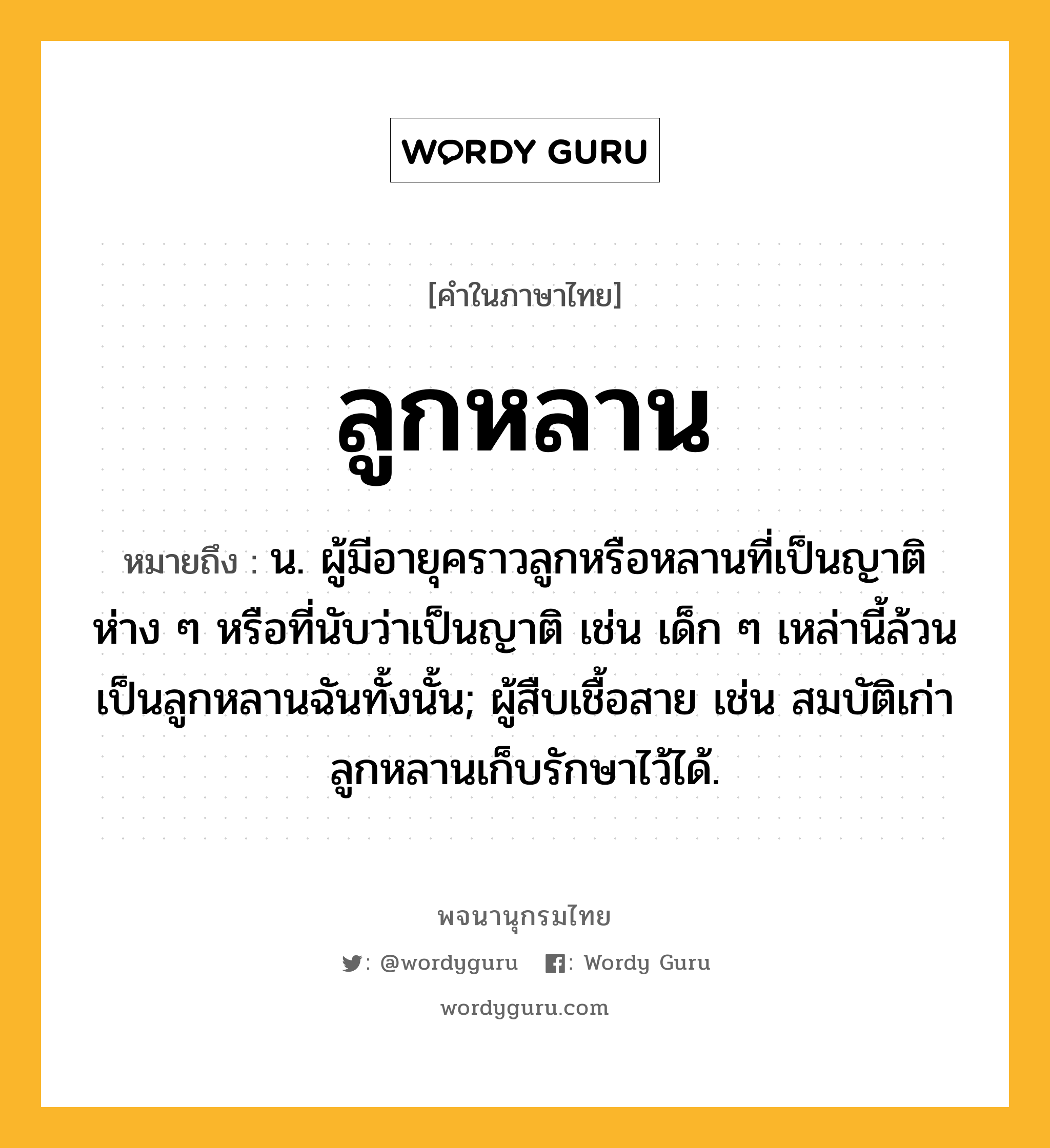 ลูกหลาน หมายถึงอะไร?, คำในภาษาไทย ลูกหลาน หมายถึง น. ผู้มีอายุคราวลูกหรือหลานที่เป็นญาติห่าง ๆ หรือที่นับว่าเป็นญาติ เช่น เด็ก ๆ เหล่านี้ล้วนเป็นลูกหลานฉันทั้งนั้น; ผู้สืบเชื้อสาย เช่น สมบัติเก่าลูกหลานเก็บรักษาไว้ได้.