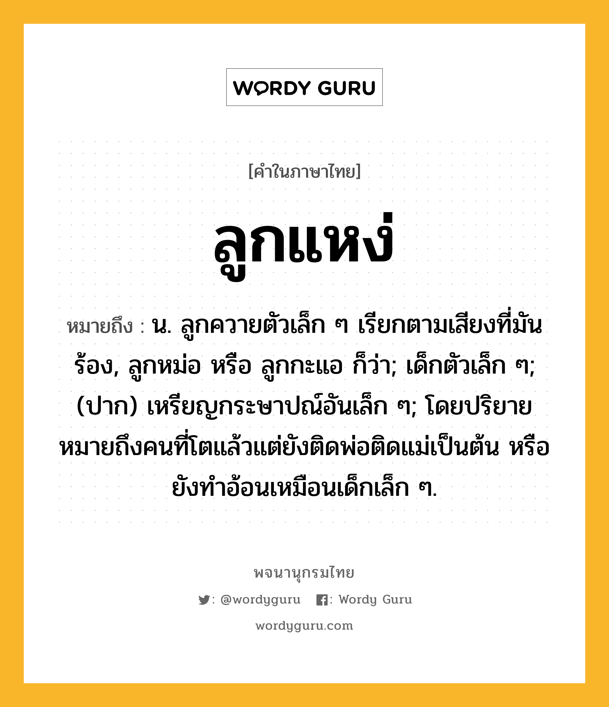 ลูกแหง่ หมายถึงอะไร?, คำในภาษาไทย ลูกแหง่ หมายถึง น. ลูกควายตัวเล็ก ๆ เรียกตามเสียงที่มันร้อง, ลูกหม่อ หรือ ลูกกะแอ ก็ว่า; เด็กตัวเล็ก ๆ; (ปาก) เหรียญกระษาปณ์อันเล็ก ๆ; โดยปริยายหมายถึงคนที่โตแล้วแต่ยังติดพ่อติดแม่เป็นต้น หรือยังทำอ้อนเหมือนเด็กเล็ก ๆ.