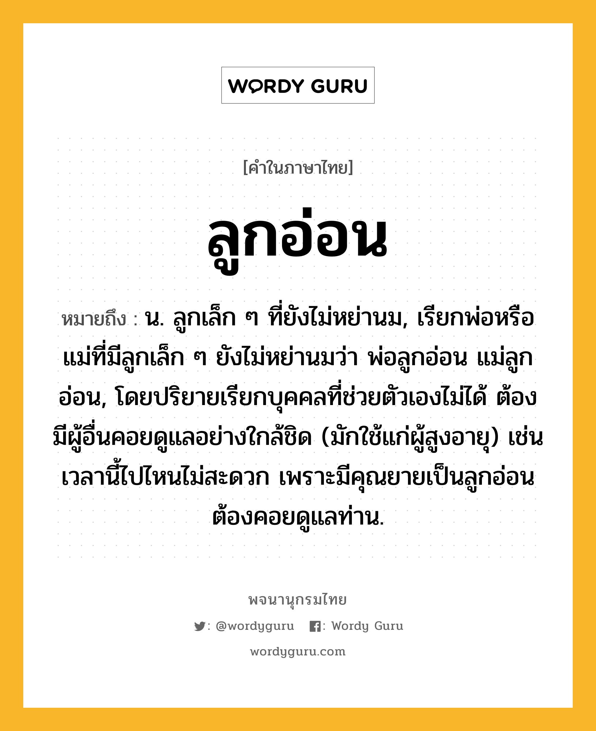 ลูกอ่อน หมายถึงอะไร?, คำในภาษาไทย ลูกอ่อน หมายถึง น. ลูกเล็ก ๆ ที่ยังไม่หย่านม, เรียกพ่อหรือแม่ที่มีลูกเล็ก ๆ ยังไม่หย่านมว่า พ่อลูกอ่อน แม่ลูกอ่อน, โดยปริยายเรียกบุคคลที่ช่วยตัวเองไม่ได้ ต้องมีผู้อื่นคอยดูแลอย่างใกล้ชิด (มักใช้แก่ผู้สูงอายุ) เช่นเวลานี้ไปไหนไม่สะดวก เพราะมีคุณยายเป็นลูกอ่อน ต้องคอยดูแลท่าน.