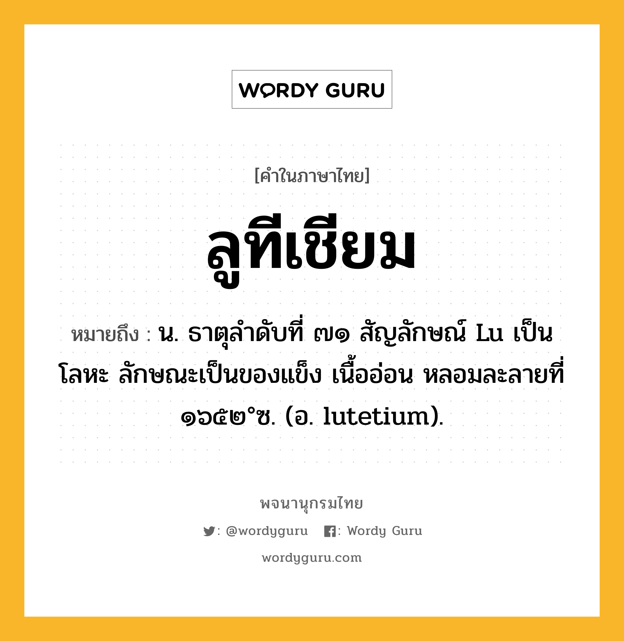 ลูทีเชียม หมายถึงอะไร?, คำในภาษาไทย ลูทีเชียม หมายถึง น. ธาตุลําดับที่ ๗๑ สัญลักษณ์ Lu เป็นโลหะ ลักษณะเป็นของแข็ง เนื้ออ่อน หลอมละลายที่ ๑๖๕๒°ซ. (อ. lutetium).