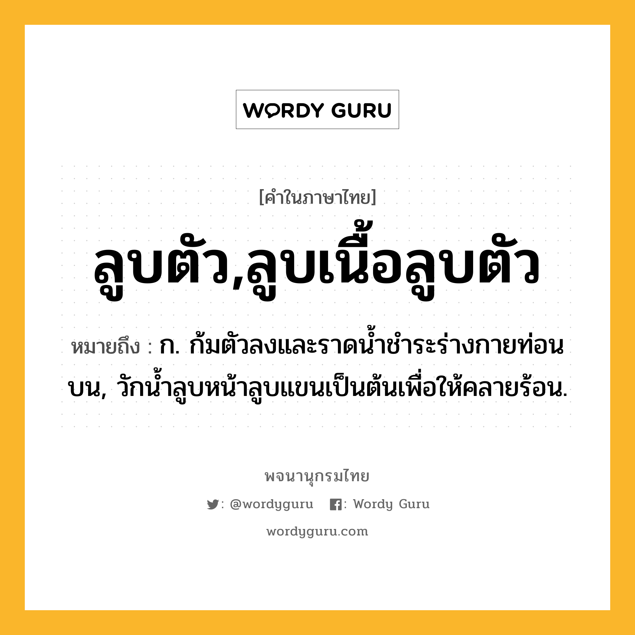 ลูบตัว,ลูบเนื้อลูบตัว ความหมาย หมายถึงอะไร?, คำในภาษาไทย ลูบตัว,ลูบเนื้อลูบตัว หมายถึง ก. ก้มตัวลงและราดน้ำชำระร่างกายท่อนบน, วักน้ำลูบหน้าลูบแขนเป็นต้นเพื่อให้คลายร้อน.