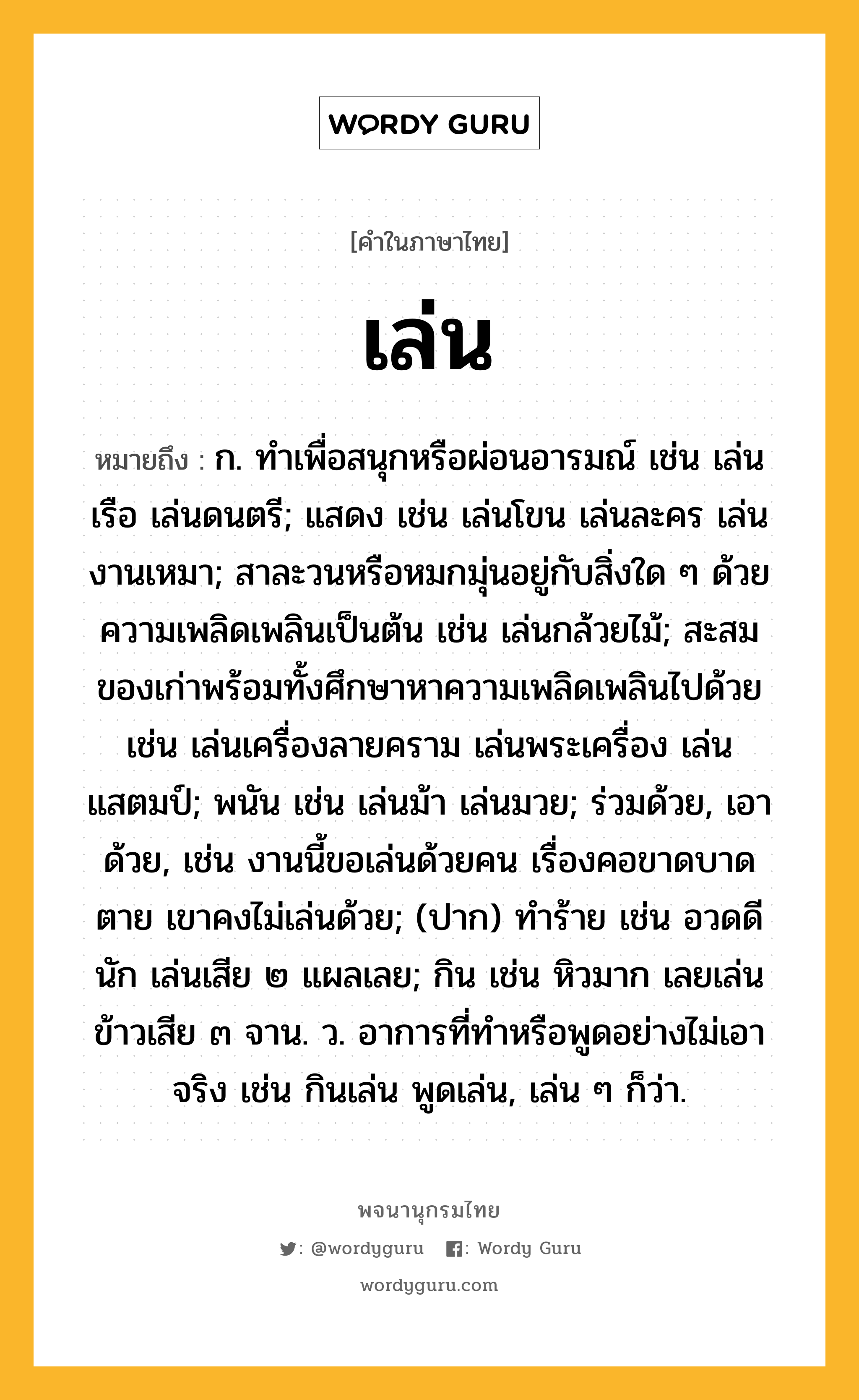 เล่น หมายถึงอะไร?, คำในภาษาไทย เล่น หมายถึง ก. ทําเพื่อสนุกหรือผ่อนอารมณ์ เช่น เล่นเรือ เล่นดนตรี; แสดง เช่น เล่นโขน เล่นละคร เล่นงานเหมา; สาละวนหรือหมกมุ่นอยู่กับสิ่งใด ๆ ด้วยความเพลิดเพลินเป็นต้น เช่น เล่นกล้วยไม้; สะสมของเก่าพร้อมทั้งศึกษาหาความเพลิดเพลินไปด้วย เช่น เล่นเครื่องลายคราม เล่นพระเครื่อง เล่นแสตมป์; พนัน เช่น เล่นม้า เล่นมวย; ร่วมด้วย, เอาด้วย, เช่น งานนี้ขอเล่นด้วยคน เรื่องคอขาดบาดตาย เขาคงไม่เล่นด้วย; (ปาก) ทำร้าย เช่น อวดดีนัก เล่นเสีย ๒ แผลเลย; กิน เช่น หิวมาก เลยเล่นข้าวเสีย ๓ จาน. ว. อาการที่ทำหรือพูดอย่างไม่เอาจริง เช่น กินเล่น พูดเล่น, เล่น ๆ ก็ว่า.