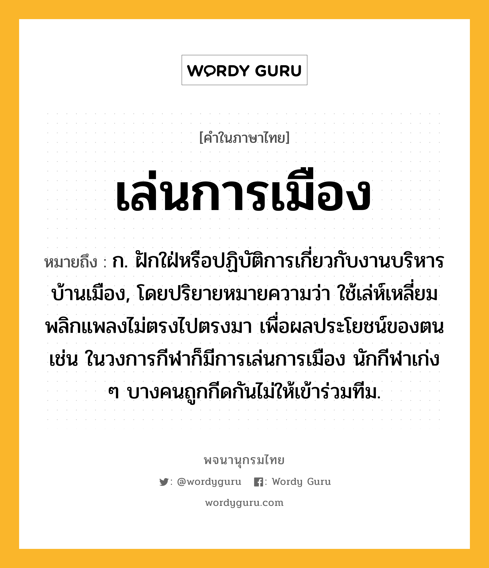 เล่นการเมือง หมายถึงอะไร?, คำในภาษาไทย เล่นการเมือง หมายถึง ก. ฝักใฝ่หรือปฏิบัติการเกี่ยวกับงานบริหารบ้านเมือง, โดยปริยายหมายความว่า ใช้เล่ห์เหลี่ยมพลิกแพลงไม่ตรงไปตรงมา เพื่อผลประโยชน์ของตน เช่น ในวงการกีฬาก็มีการเล่นการเมือง นักกีฬาเก่ง ๆ บางคนถูกกีดกันไม่ให้เข้าร่วมทีม.