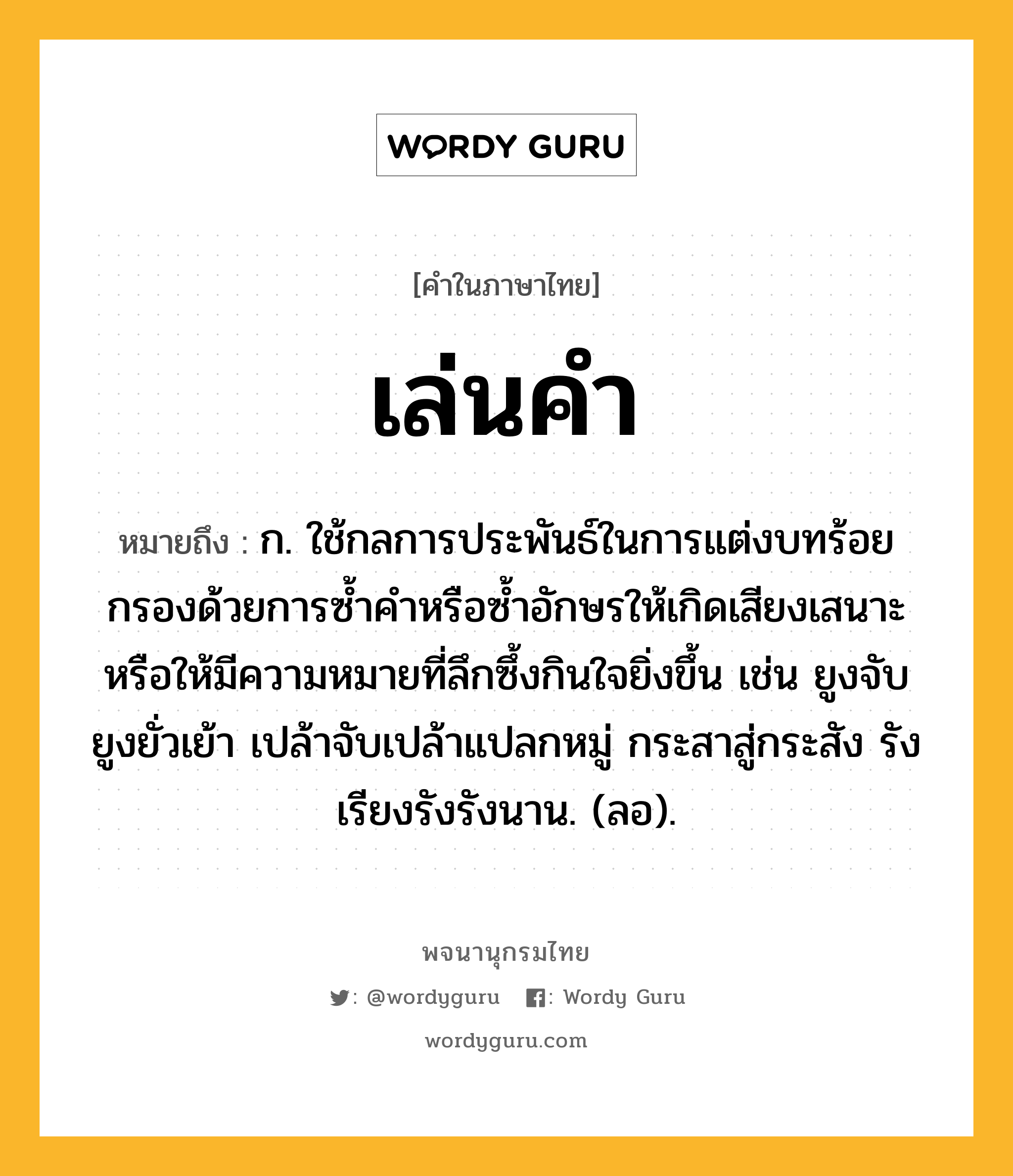 เล่นคำ หมายถึงอะไร?, คำในภาษาไทย เล่นคำ หมายถึง ก. ใช้กลการประพันธ์ในการแต่งบทร้อยกรองด้วยการซ้ำคำหรือซ้ำอักษรให้เกิดเสียงเสนาะ หรือให้มีความหมายที่ลึกซึ้งกินใจยิ่งขึ้น เช่น ยูงจับยูงยั่วเย้า เปล้าจับเปล้าแปลกหมู่ กระสาสู่กระสัง รังเรียงรังรังนาน. (ลอ).