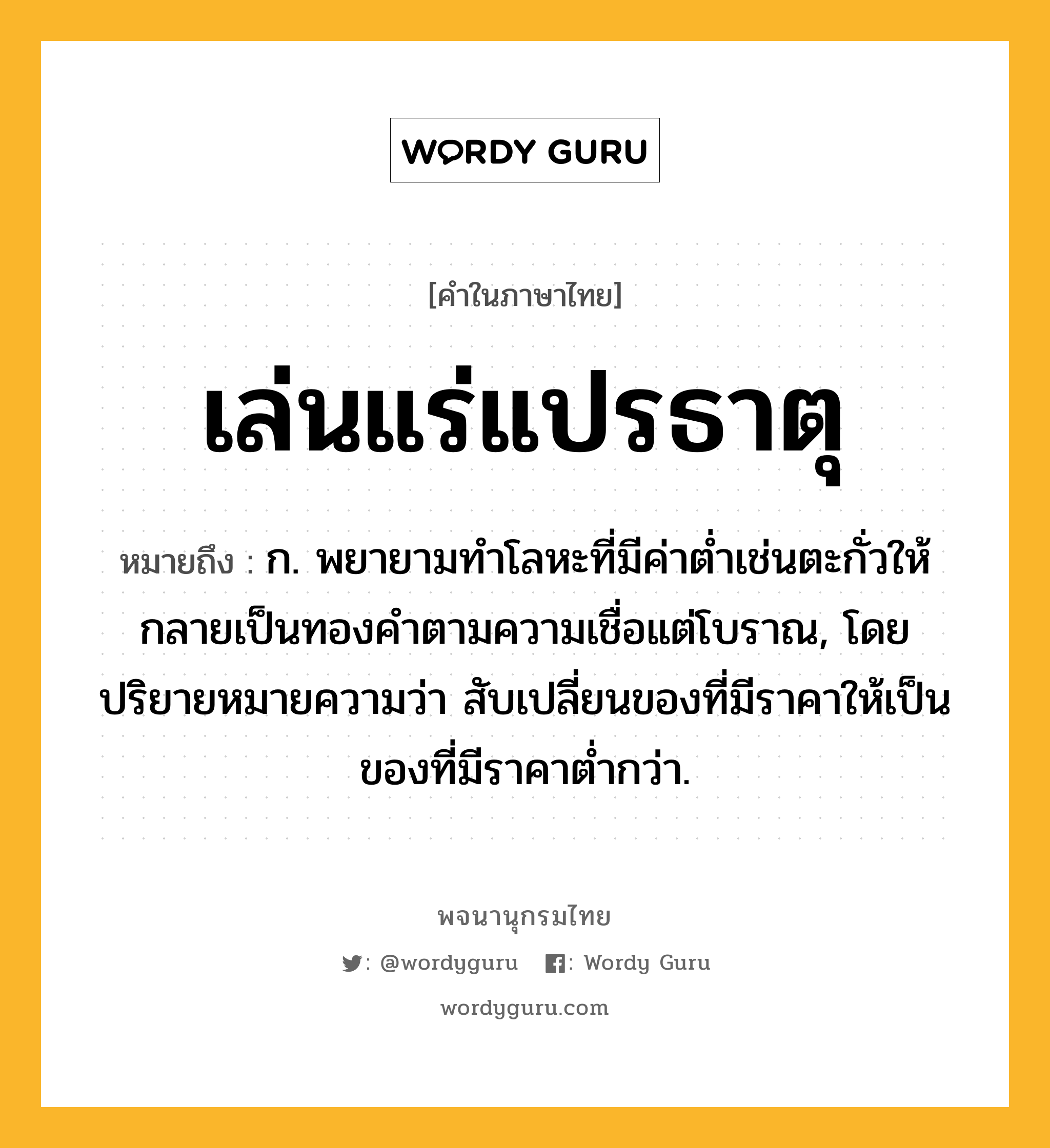 เล่นแร่แปรธาตุ หมายถึงอะไร?, คำในภาษาไทย เล่นแร่แปรธาตุ หมายถึง ก. พยายามทําโลหะที่มีค่าตํ่าเช่นตะกั่วให้กลายเป็นทองคําตามความเชื่อแต่โบราณ, โดยปริยายหมายความว่า สับเปลี่ยนของที่มีราคาให้เป็นของที่มีราคาต่ำกว่า.