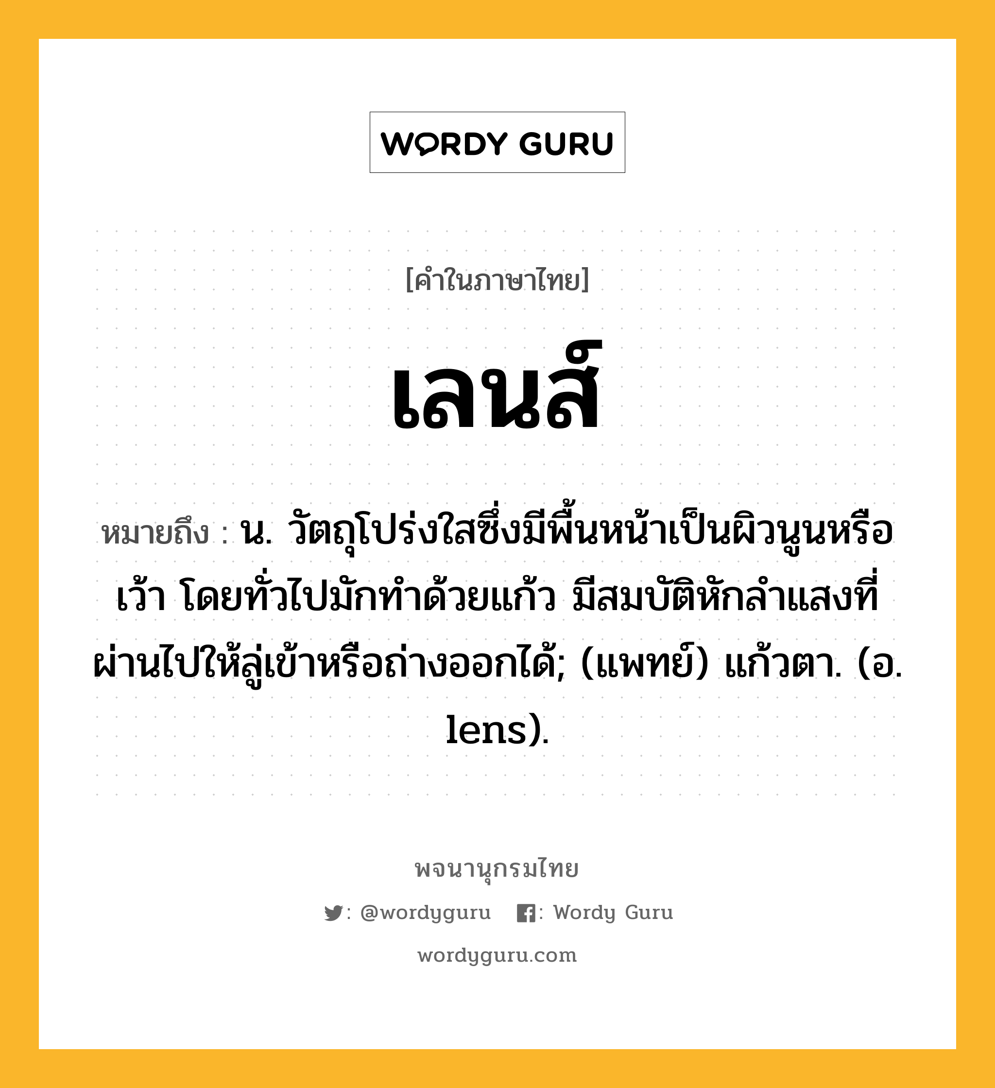 เลนส์ ความหมาย หมายถึงอะไร?, คำในภาษาไทย เลนส์ หมายถึง น. วัตถุโปร่งใสซึ่งมีพื้นหน้าเป็นผิวนูนหรือเว้า โดยทั่วไปมักทําด้วยแก้ว มีสมบัติหักลําแสงที่ผ่านไปให้ลู่เข้าหรือถ่างออกได้; (แพทย์) แก้วตา. (อ. lens).