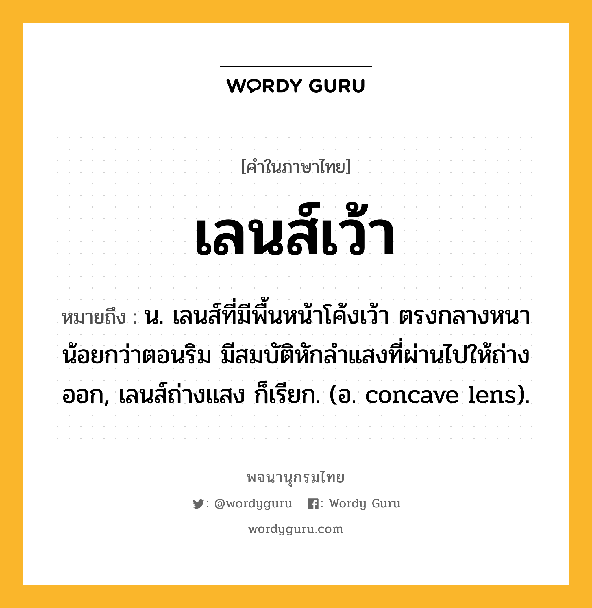 เลนส์เว้า หมายถึงอะไร?, คำในภาษาไทย เลนส์เว้า หมายถึง น. เลนส์ที่มีพื้นหน้าโค้งเว้า ตรงกลางหนาน้อยกว่าตอนริม มีสมบัติหักลําแสงที่ผ่านไปให้ถ่างออก, เลนส์ถ่างแสง ก็เรียก. (อ. concave lens).