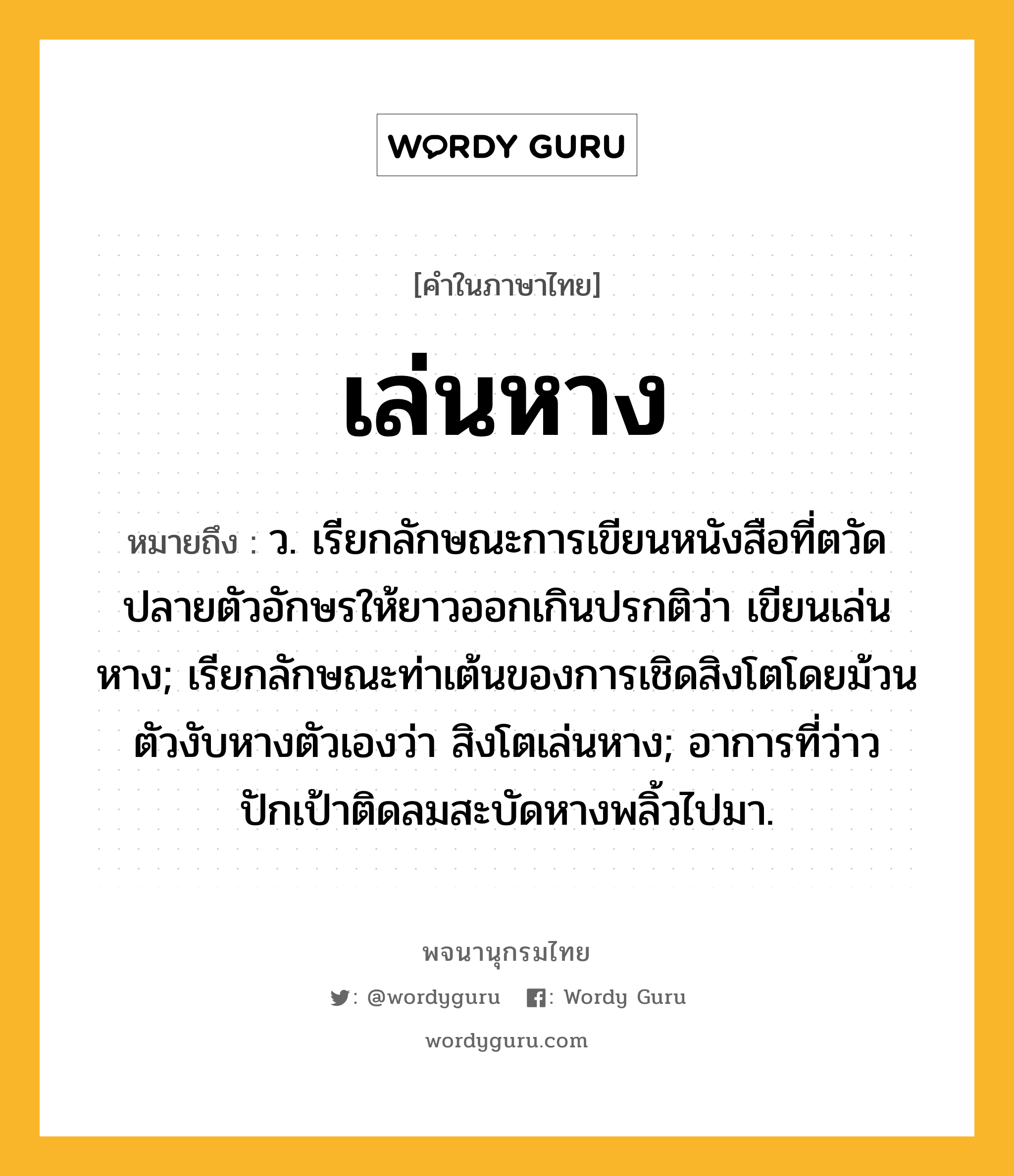 เล่นหาง หมายถึงอะไร?, คำในภาษาไทย เล่นหาง หมายถึง ว. เรียกลักษณะการเขียนหนังสือที่ตวัดปลายตัวอักษรให้ยาวออกเกินปรกติว่า เขียนเล่นหาง; เรียกลักษณะท่าเต้นของการเชิดสิงโตโดยม้วนตัวงับหางตัวเองว่า สิงโตเล่นหาง; อาการที่ว่าวปักเป้าติดลมสะบัดหางพลิ้วไปมา.