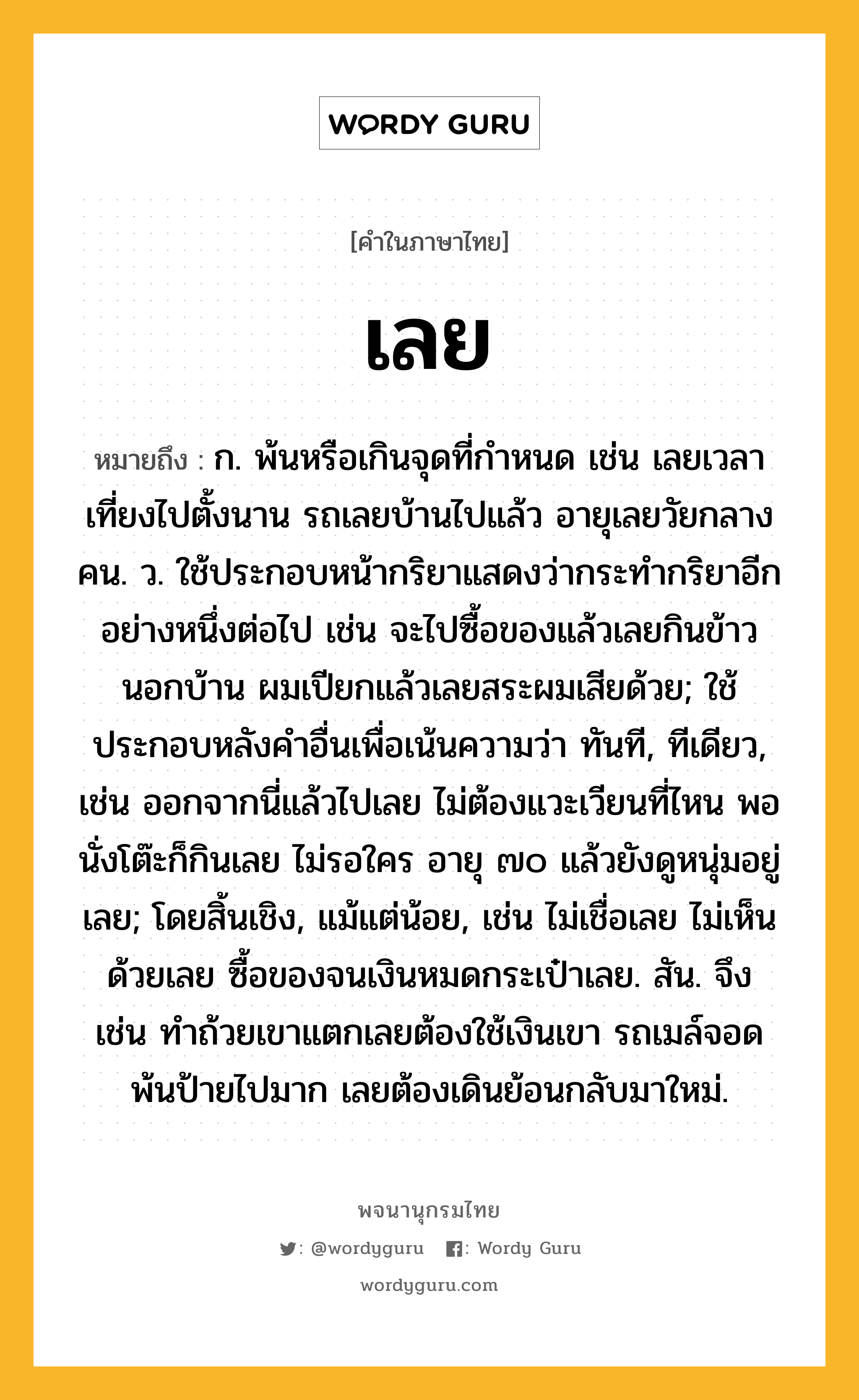 เลย หมายถึงอะไร?, คำในภาษาไทย เลย หมายถึง ก. พ้นหรือเกินจุดที่กำหนด เช่น เลยเวลาเที่ยงไปตั้งนาน รถเลยบ้านไปแล้ว อายุเลยวัยกลางคน. ว. ใช้ประกอบหน้ากริยาแสดงว่ากระทำกริยาอีกอย่างหนึ่งต่อไป เช่น จะไปซื้อของแล้วเลยกินข้าวนอกบ้าน ผมเปียกแล้วเลยสระผมเสียด้วย; ใช้ประกอบหลังคำอื่นเพื่อเน้นความว่า ทันที, ทีเดียว, เช่น ออกจากนี่แล้วไปเลย ไม่ต้องแวะเวียนที่ไหน พอนั่งโต๊ะก็กินเลย ไม่รอใคร อายุ ๗๐ แล้วยังดูหนุ่มอยู่เลย; โดยสิ้นเชิง, แม้แต่น้อย, เช่น ไม่เชื่อเลย ไม่เห็นด้วยเลย ซื้อของจนเงินหมดกระเป๋าเลย. สัน. จึง เช่น ทำถ้วยเขาแตกเลยต้องใช้เงินเขา รถเมล์จอดพ้นป้ายไปมาก เลยต้องเดินย้อนกลับมาใหม่.