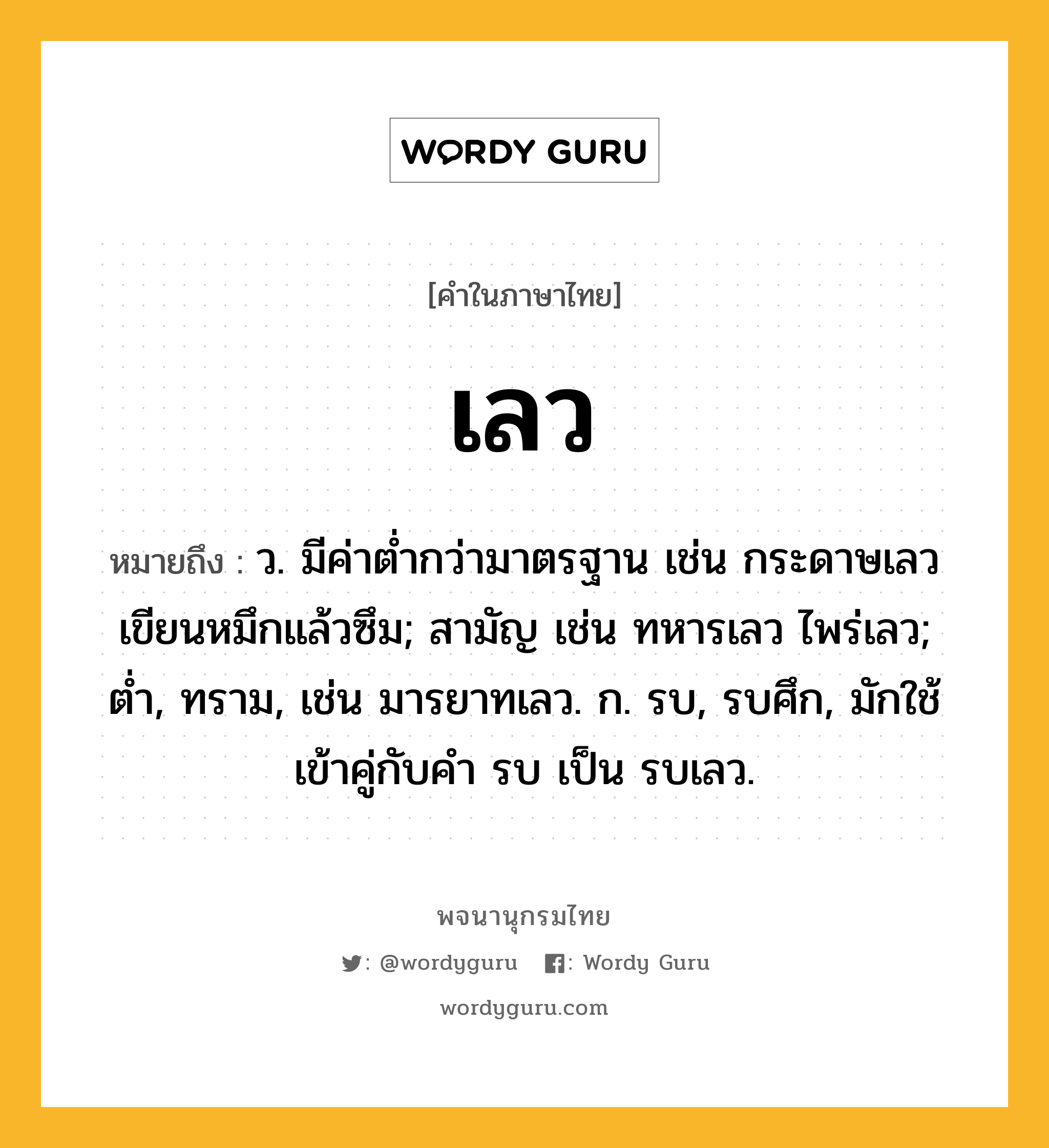 เลว หมายถึงอะไร?, คำในภาษาไทย เลว หมายถึง ว. มีค่าตํ่ากว่ามาตรฐาน เช่น กระดาษเลวเขียนหมึกแล้วซึม; สามัญ เช่น ทหารเลว ไพร่เลว; ต่ำ, ทราม, เช่น มารยาทเลว. ก. รบ, รบศึก, มักใช้เข้าคู่กับคํา รบ เป็น รบเลว.