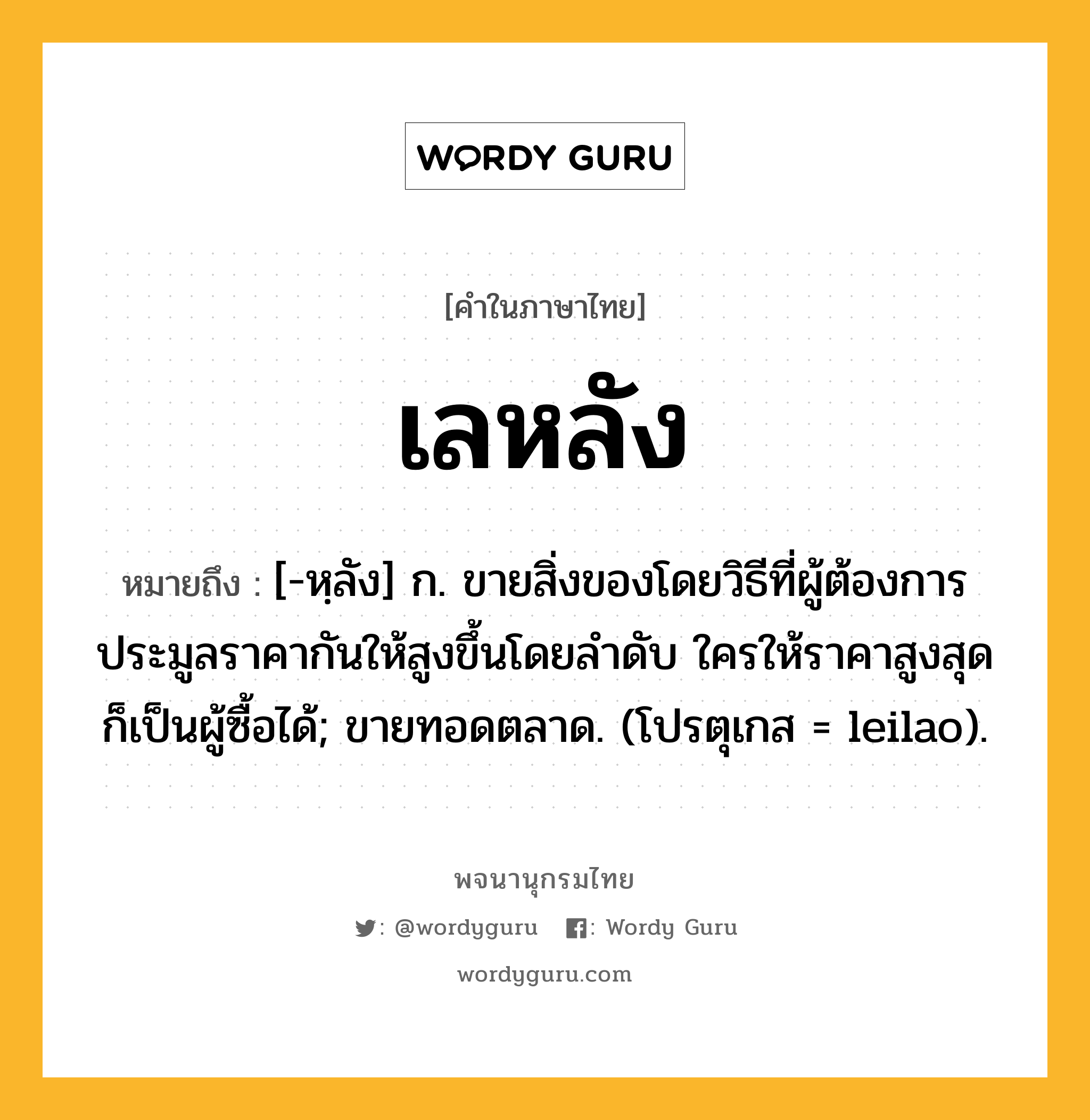 เลหลัง ความหมาย หมายถึงอะไร?, คำในภาษาไทย เลหลัง หมายถึง [-หฺลัง] ก. ขายสิ่งของโดยวิธีที่ผู้ต้องการประมูลราคากันให้สูงขึ้นโดยลําดับ ใครให้ราคาสูงสุด ก็เป็นผู้ซื้อได้; ขายทอดตลาด. (โปรตุเกส = leilao).