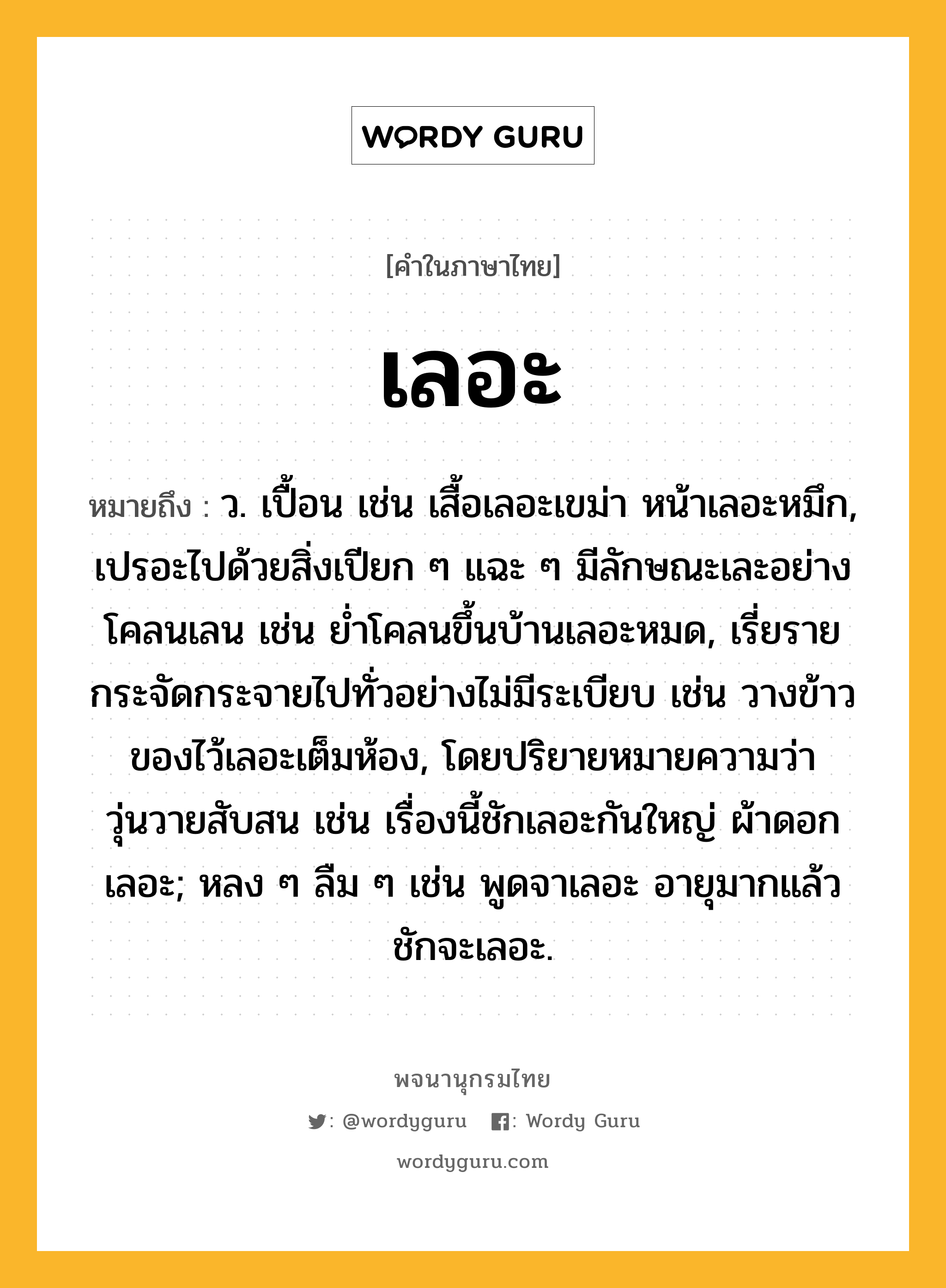 เลอะ หมายถึงอะไร?, คำในภาษาไทย เลอะ หมายถึง ว. เปื้อน เช่น เสื้อเลอะเขม่า หน้าเลอะหมึก, เปรอะไปด้วยสิ่งเปียก ๆ แฉะ ๆ มีลักษณะเละอย่างโคลนเลน เช่น ย่ำโคลนขึ้นบ้านเลอะหมด, เรี่ยรายกระจัดกระจายไปทั่วอย่างไม่มีระเบียบ เช่น วางข้าวของไว้เลอะเต็มห้อง, โดยปริยายหมายความว่า วุ่นวายสับสน เช่น เรื่องนี้ชักเลอะกันใหญ่ ผ้าดอกเลอะ; หลง ๆ ลืม ๆ เช่น พูดจาเลอะ อายุมากแล้วชักจะเลอะ.