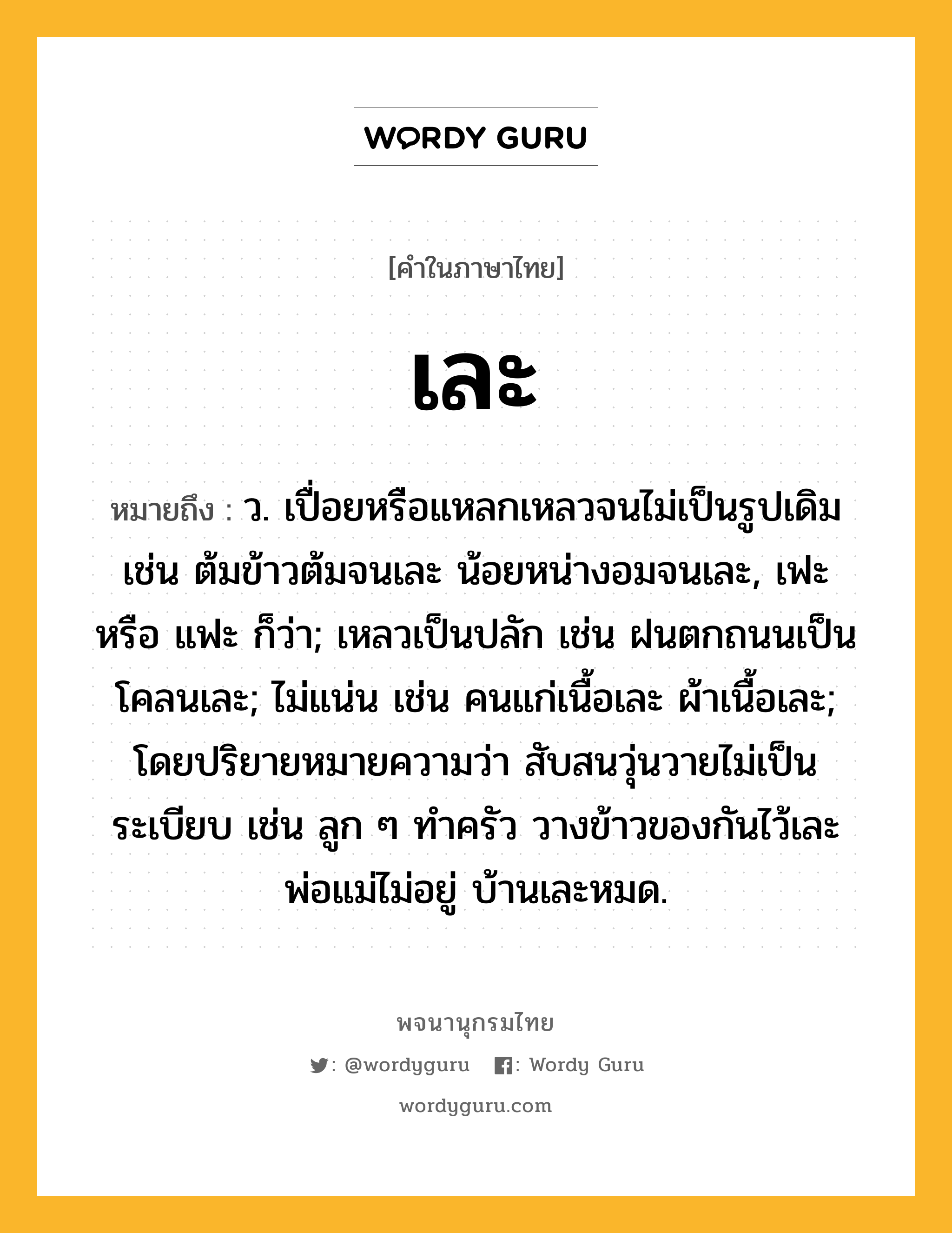 เละ ความหมาย หมายถึงอะไร?, คำในภาษาไทย เละ หมายถึง ว. เปื่อยหรือแหลกเหลวจนไม่เป็นรูปเดิม เช่น ต้มข้าวต้มจนเละ น้อยหน่างอมจนเละ, เฟะ หรือ แฟะ ก็ว่า; เหลวเป็นปลัก เช่น ฝนตกถนนเป็นโคลนเละ; ไม่แน่น เช่น คนแก่เนื้อเละ ผ้าเนื้อเละ; โดยปริยายหมายความว่า สับสนวุ่นวายไม่เป็นระเบียบ เช่น ลูก ๆ ทำครัว วางข้าวของกันไว้เละ พ่อแม่ไม่อยู่ บ้านเละหมด.