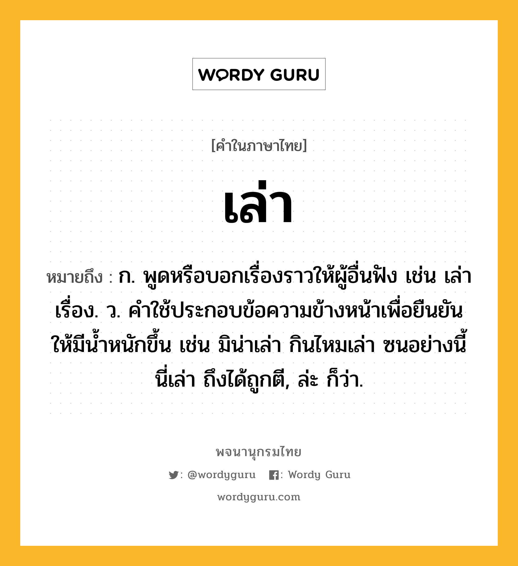 เล่า หมายถึงอะไร?, คำในภาษาไทย เล่า หมายถึง ก. พูดหรือบอกเรื่องราวให้ผู้อื่นฟัง เช่น เล่าเรื่อง. ว. คําใช้ประกอบข้อความข้างหน้าเพื่อยืนยันให้มีนํ้าหนักขึ้น เช่น มิน่าเล่า กินไหมเล่า ซนอย่างนี้นี่เล่า ถึงได้ถูกตี, ล่ะ ก็ว่า.