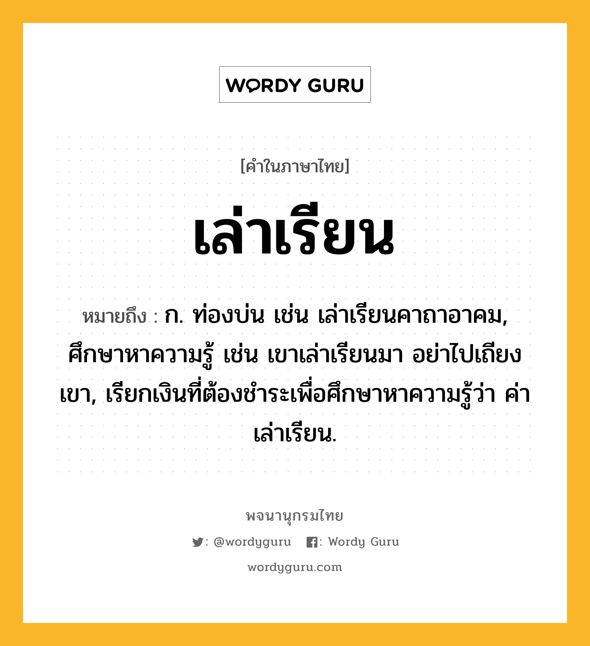 เล่าเรียน หมายถึงอะไร?, คำในภาษาไทย เล่าเรียน หมายถึง ก. ท่องบ่น เช่น เล่าเรียนคาถาอาคม, ศึกษาหาความรู้ เช่น เขาเล่าเรียนมา อย่าไปเถียงเขา, เรียกเงินที่ต้องชำระเพื่อศึกษาหาความรู้ว่า ค่าเล่าเรียน.