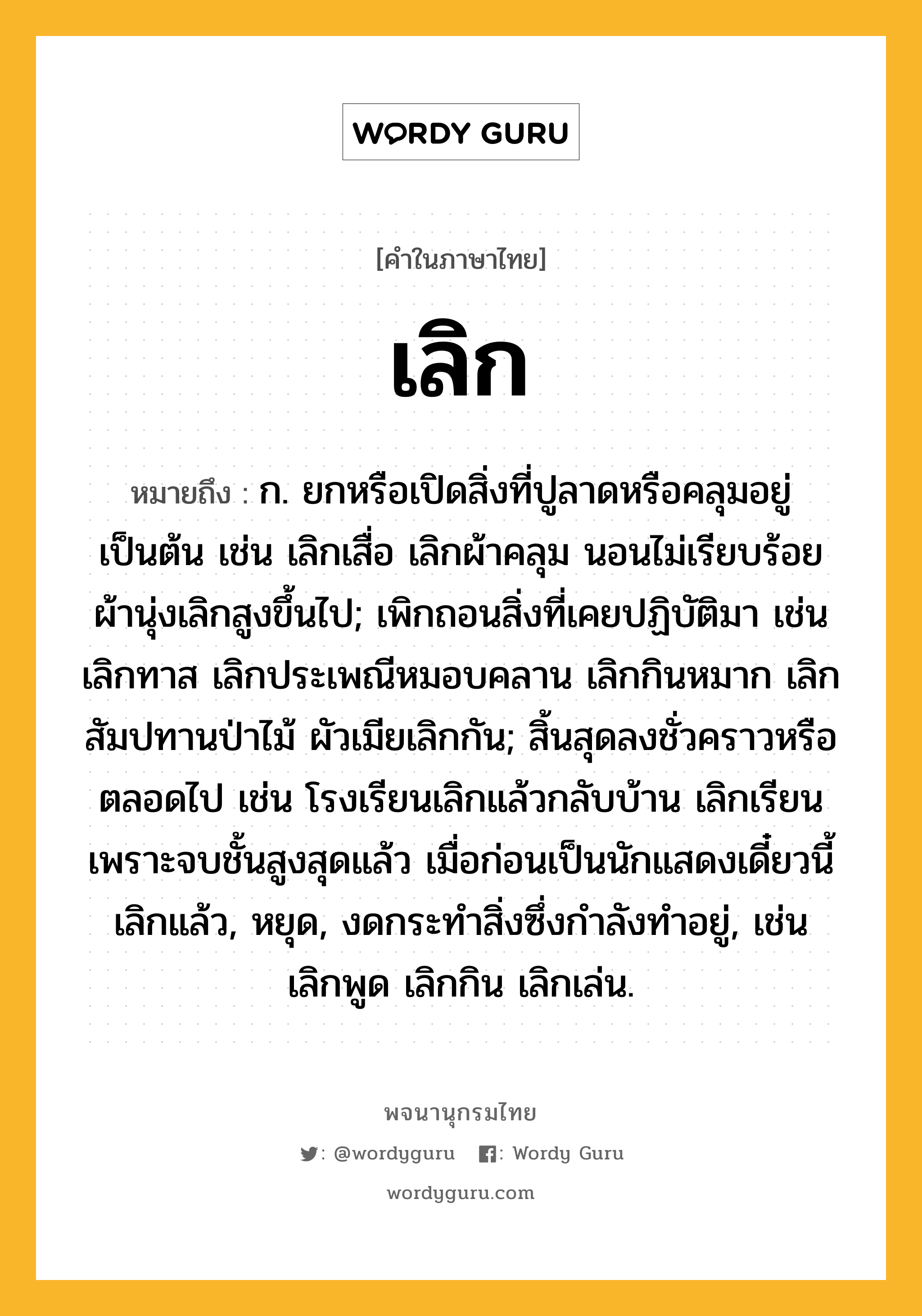 เลิก หมายถึงอะไร?, คำในภาษาไทย เลิก หมายถึง ก. ยกหรือเปิดสิ่งที่ปูลาดหรือคลุมอยู่เป็นต้น เช่น เลิกเสื่อ เลิกผ้าคลุม นอนไม่เรียบร้อย ผ้านุ่งเลิกสูงขึ้นไป; เพิกถอนสิ่งที่เคยปฏิบัติมา เช่น เลิกทาส เลิกประเพณีหมอบคลาน เลิกกินหมาก เลิกสัมปทานป่าไม้ ผัวเมียเลิกกัน; สิ้นสุดลงชั่วคราวหรือตลอดไป เช่น โรงเรียนเลิกแล้วกลับบ้าน เลิกเรียนเพราะจบชั้นสูงสุดแล้ว เมื่อก่อนเป็นนักแสดงเดี๋ยวนี้เลิกแล้ว, หยุด, งดกระทำสิ่งซึ่งกำลังทำอยู่, เช่น เลิกพูด เลิกกิน เลิกเล่น.