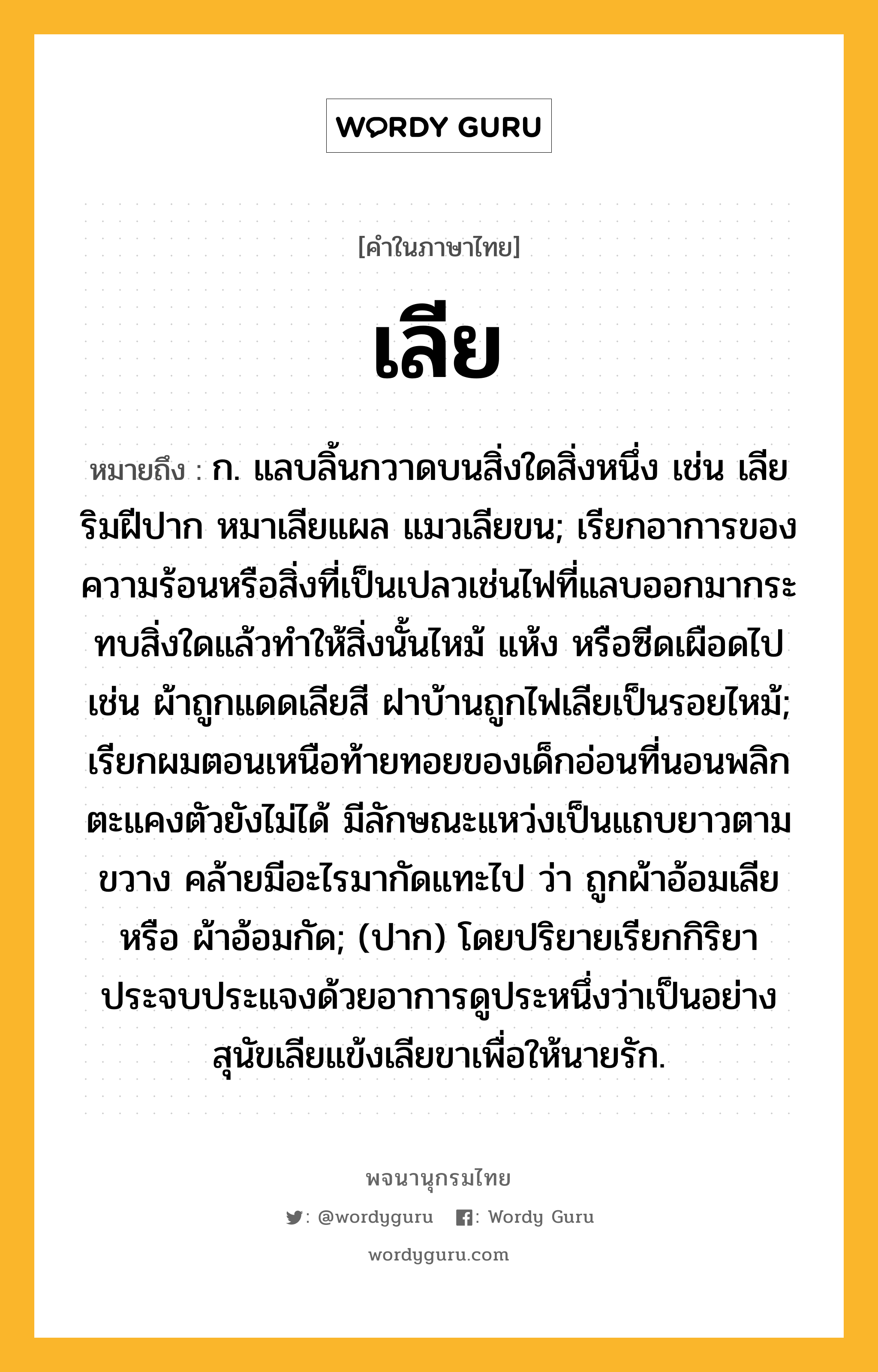 เลีย หมายถึงอะไร?, คำในภาษาไทย เลีย หมายถึง ก. แลบลิ้นกวาดบนสิ่งใดสิ่งหนึ่ง เช่น เลียริมฝีปาก หมาเลียแผล แมวเลียขน; เรียกอาการของความร้อนหรือสิ่งที่เป็นเปลวเช่นไฟที่แลบออกมากระทบสิ่งใดแล้วทำให้สิ่งนั้นไหม้ แห้ง หรือซีดเผือดไป เช่น ผ้าถูกแดดเลียสี ฝาบ้านถูกไฟเลียเป็นรอยไหม้; เรียกผมตอนเหนือท้ายทอยของเด็กอ่อนที่นอนพลิกตะแคงตัวยังไม่ได้ มีลักษณะแหว่งเป็นแถบยาวตามขวาง คล้ายมีอะไรมากัดแทะไป ว่า ถูกผ้าอ้อมเลีย หรือ ผ้าอ้อมกัด; (ปาก) โดยปริยายเรียกกิริยาประจบประแจงด้วยอาการดูประหนึ่งว่าเป็นอย่างสุนัขเลียแข้งเลียขาเพื่อให้นายรัก.