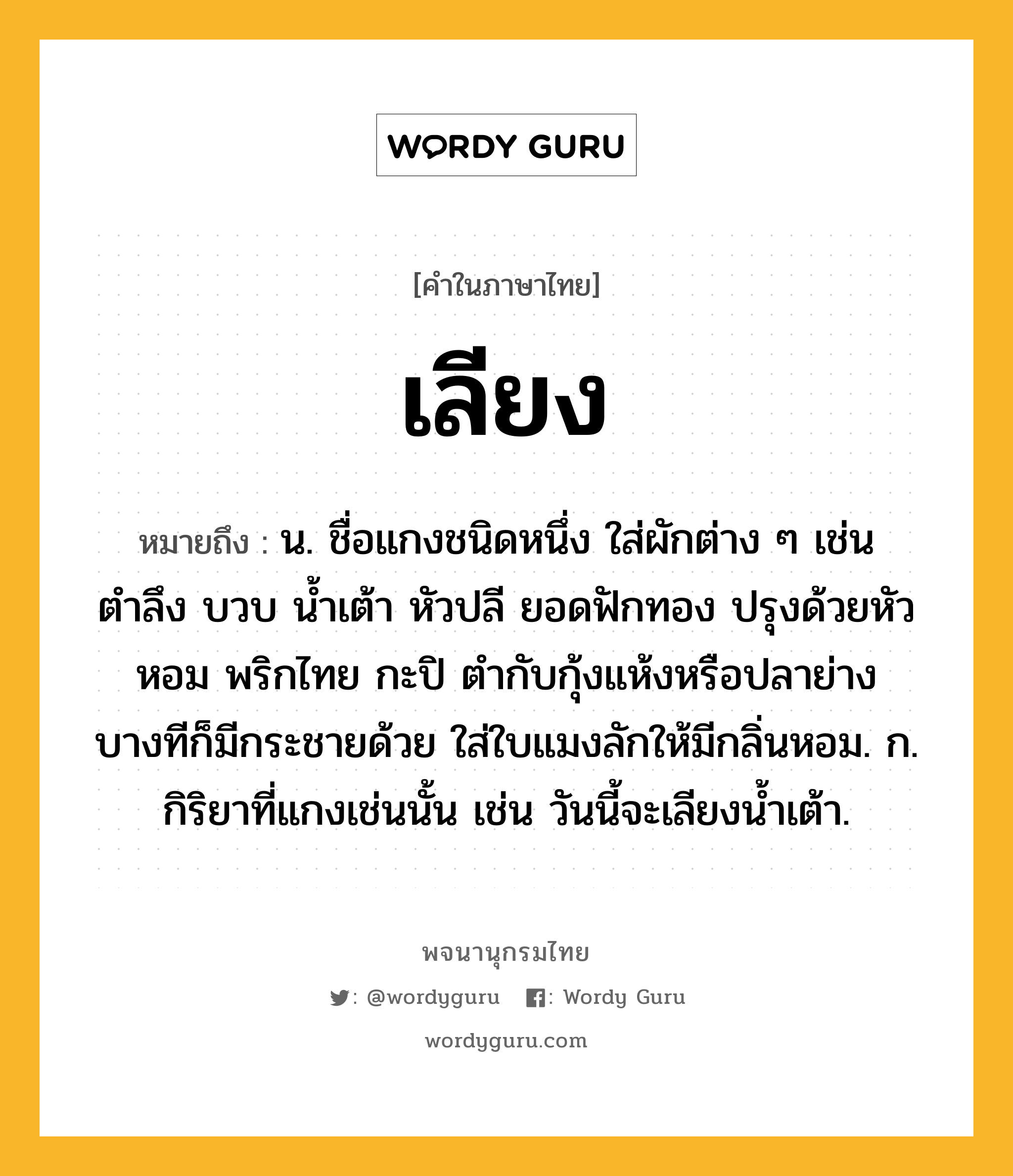 เลียง หมายถึงอะไร?, คำในภาษาไทย เลียง หมายถึง น. ชื่อแกงชนิดหนึ่ง ใส่ผักต่าง ๆ เช่น ตำลึง บวบ น้ำเต้า หัวปลี ยอดฟักทอง ปรุงด้วยหัวหอม พริกไทย กะปิ ตำกับกุ้งแห้งหรือปลาย่าง บางทีก็มีกระชายด้วย ใส่ใบแมงลักให้มีกลิ่นหอม. ก. กิริยาที่แกงเช่นนั้น เช่น วันนี้จะเลียงน้ำเต้า.