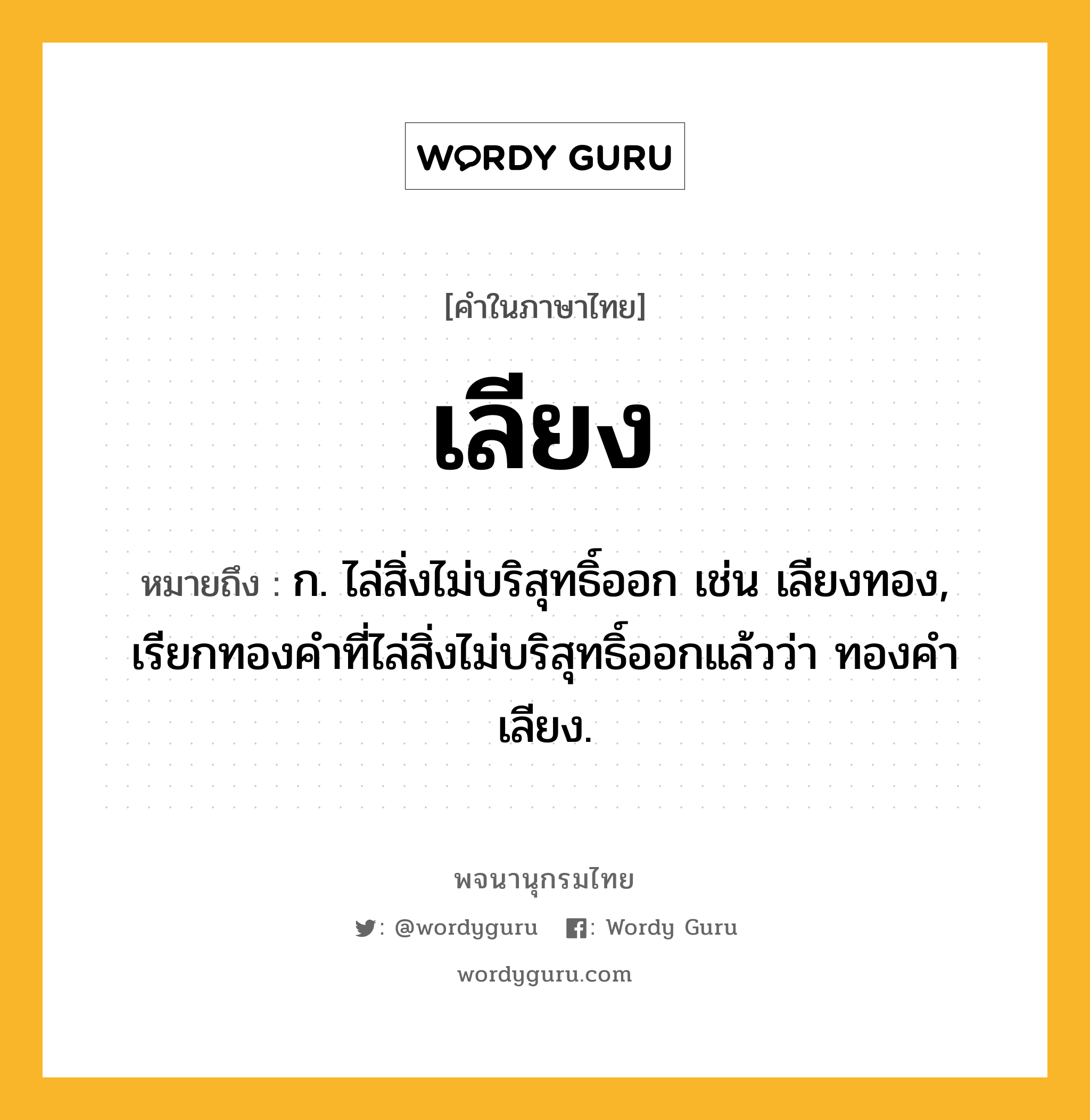 เลียง หมายถึงอะไร?, คำในภาษาไทย เลียง หมายถึง ก. ไล่สิ่งไม่บริสุทธิ์ออก เช่น เลียงทอง, เรียกทองคำที่ไล่สิ่งไม่บริสุทธิ์ออกแล้วว่า ทองคำเลียง.