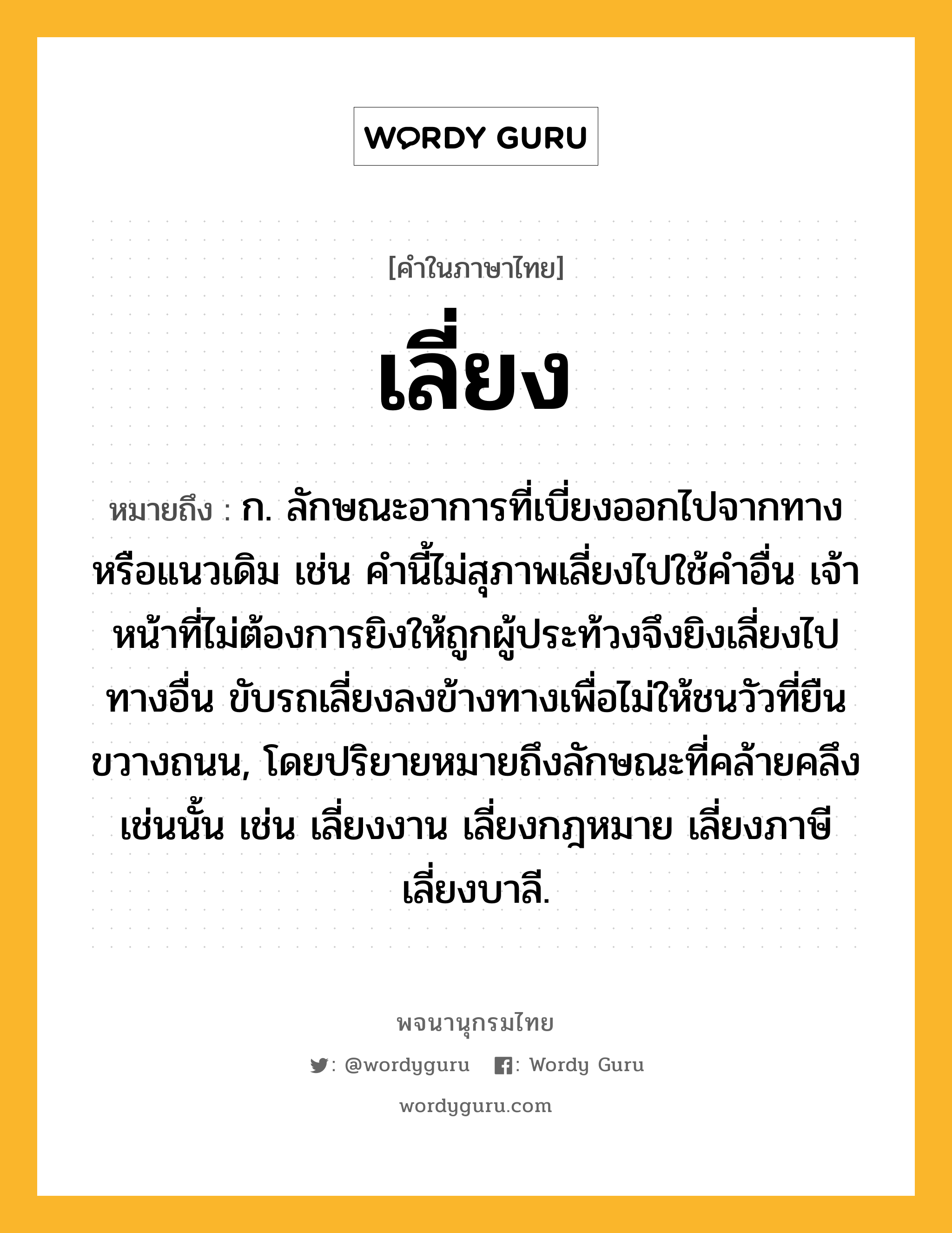 เลี่ยง หมายถึงอะไร?, คำในภาษาไทย เลี่ยง หมายถึง ก. ลักษณะอาการที่เบี่ยงออกไปจากทางหรือแนวเดิม เช่น คำนี้ไม่สุภาพเลี่ยงไปใช้คำอื่น เจ้าหน้าที่ไม่ต้องการยิงให้ถูกผู้ประท้วงจึงยิงเลี่ยงไปทางอื่น ขับรถเลี่ยงลงข้างทางเพื่อไม่ให้ชนวัวที่ยืนขวางถนน, โดยปริยายหมายถึงลักษณะที่คล้ายคลึงเช่นนั้น เช่น เลี่ยงงาน เลี่ยงกฎหมาย เลี่ยงภาษี เลี่ยงบาลี.