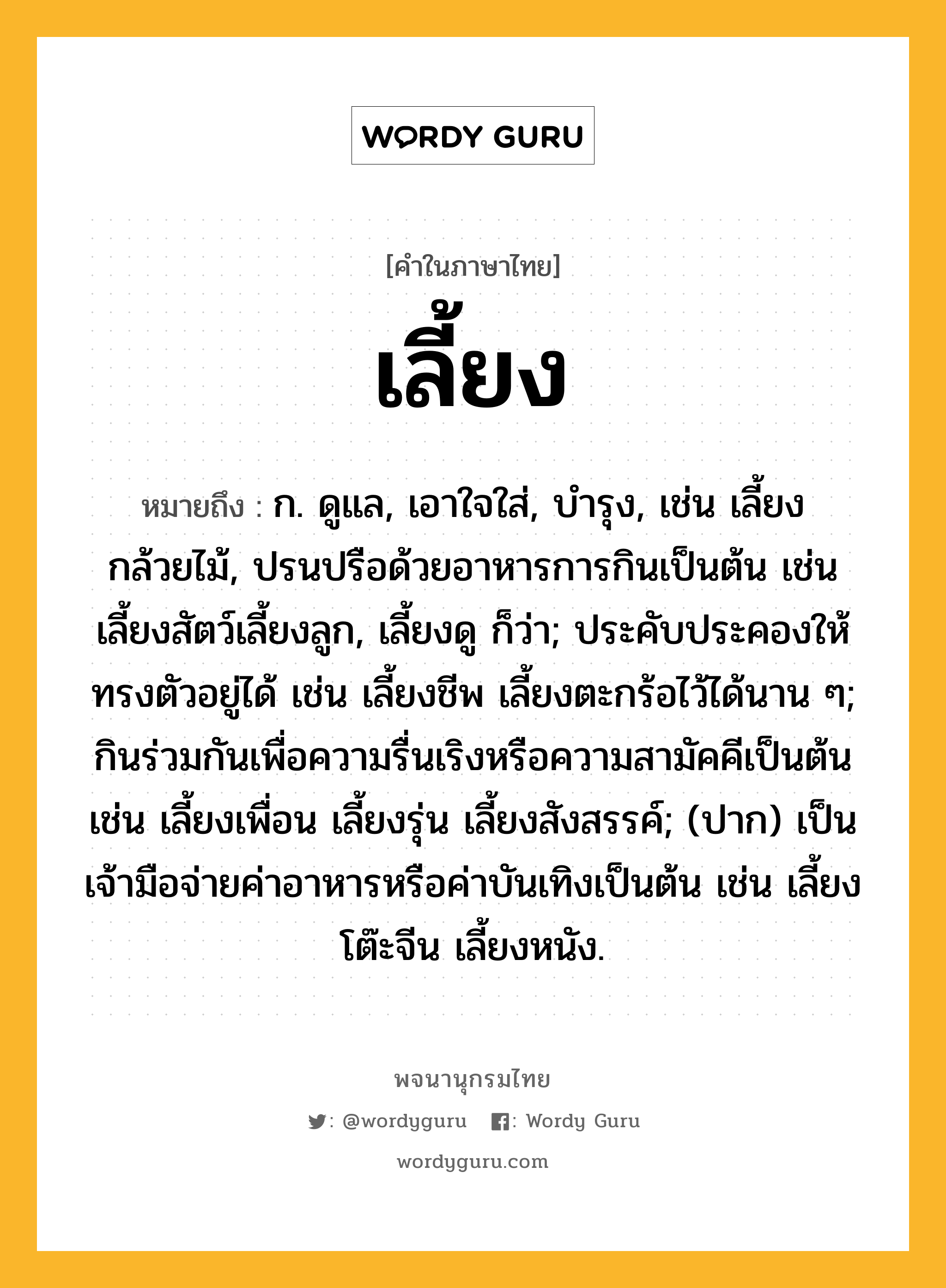 เลี้ยง ความหมาย หมายถึงอะไร?, คำในภาษาไทย เลี้ยง หมายถึง ก. ดูแล, เอาใจใส่, บํารุง, เช่น เลี้ยงกล้วยไม้, ปรนปรือด้วยอาหารการกินเป็นต้น เช่น เลี้ยงสัตว์เลี้ยงลูก, เลี้ยงดู ก็ว่า; ประคับประคองให้ทรงตัวอยู่ได้ เช่น เลี้ยงชีพ เลี้ยงตะกร้อไว้ได้นาน ๆ; กินร่วมกันเพื่อความรื่นเริงหรือความสามัคคีเป็นต้น เช่น เลี้ยงเพื่อน เลี้ยงรุ่น เลี้ยงสังสรรค์; (ปาก) เป็นเจ้ามือจ่ายค่าอาหารหรือค่าบันเทิงเป็นต้น เช่น เลี้ยงโต๊ะจีน เลี้ยงหนัง.