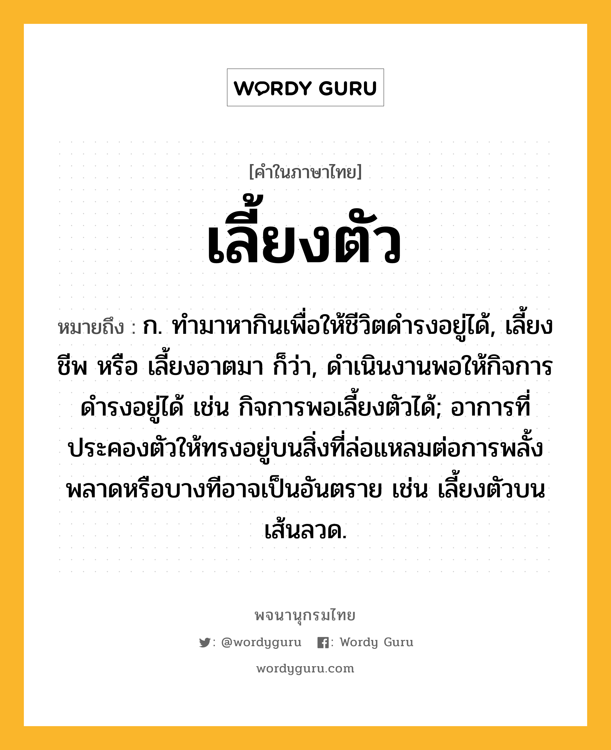 เลี้ยงตัว หมายถึงอะไร?, คำในภาษาไทย เลี้ยงตัว หมายถึง ก. ทำมาหากินเพื่อให้ชีวิตดำรงอยู่ได้, เลี้ยงชีพ หรือ เลี้ยงอาตมา ก็ว่า, ดำเนินงานพอให้กิจการดำรงอยู่ได้ เช่น กิจการพอเลี้ยงตัวได้; อาการที่ประคองตัวให้ทรงอยู่บนสิ่งที่ล่อแหลมต่อการพลั้งพลาดหรือบางทีอาจเป็นอันตราย เช่น เลี้ยงตัวบนเส้นลวด.