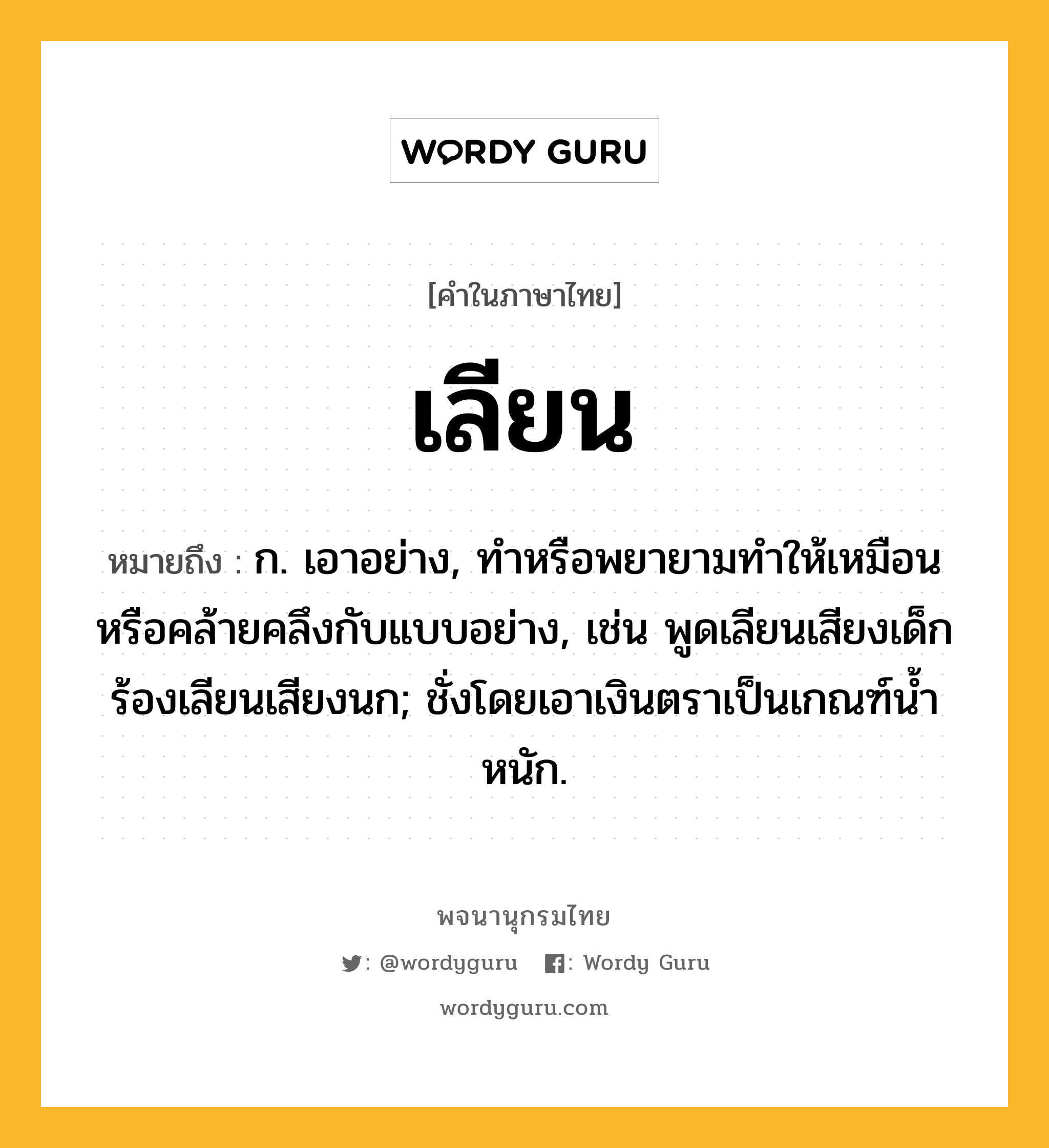 เลียน หมายถึงอะไร?, คำในภาษาไทย เลียน หมายถึง ก. เอาอย่าง, ทําหรือพยายามทําให้เหมือนหรือคล้ายคลึงกับแบบอย่าง, เช่น พูดเลียนเสียงเด็ก ร้องเลียนเสียงนก; ชั่งโดยเอาเงินตราเป็นเกณฑ์นํ้าหนัก.