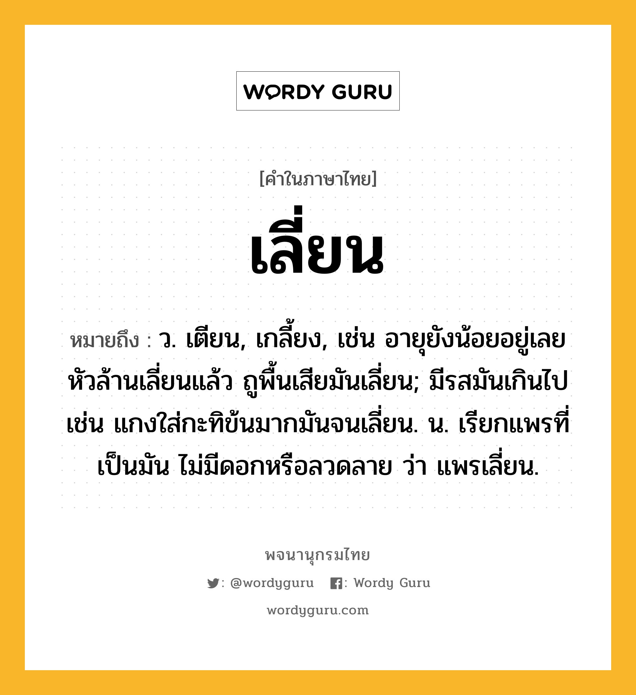 เลี่ยน ความหมาย หมายถึงอะไร?, คำในภาษาไทย เลี่ยน หมายถึง ว. เตียน, เกลี้ยง, เช่น อายุยังน้อยอยู่เลย หัวล้านเลี่ยนแล้ว ถูพื้นเสียมันเลี่ยน; มีรสมันเกินไป เช่น แกงใส่กะทิข้นมากมันจนเลี่ยน. น. เรียกแพรที่เป็นมัน ไม่มีดอกหรือลวดลาย ว่า แพรเลี่ยน.