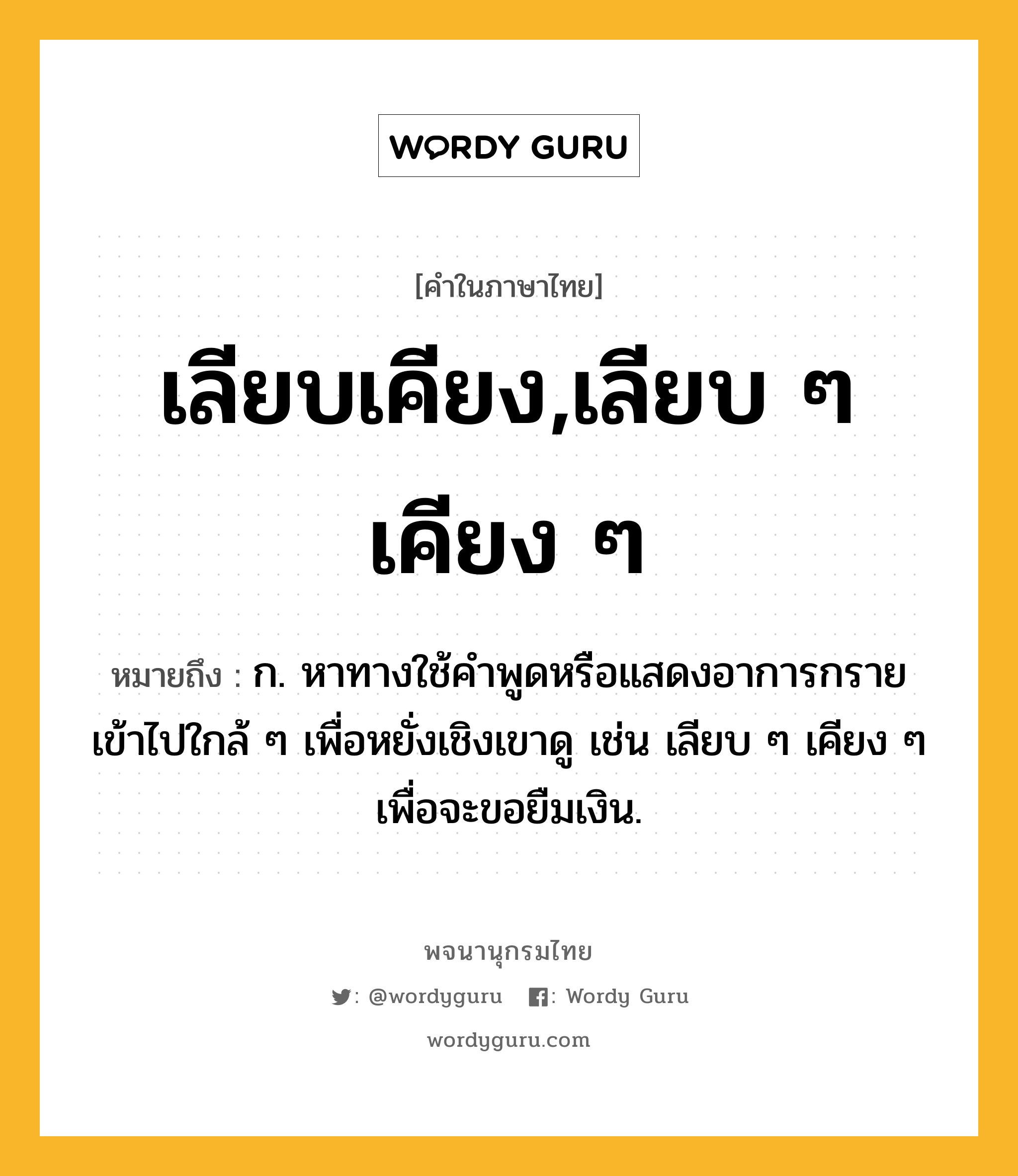 เลียบเคียง,เลียบ ๆ เคียง ๆ หมายถึงอะไร?, คำในภาษาไทย เลียบเคียง,เลียบ ๆ เคียง ๆ หมายถึง ก. หาทางใช้คำพูดหรือแสดงอาการกรายเข้าไปใกล้ ๆ เพื่อหยั่งเชิงเขาดู เช่น เลียบ ๆ เคียง ๆ เพื่อจะขอยืมเงิน.