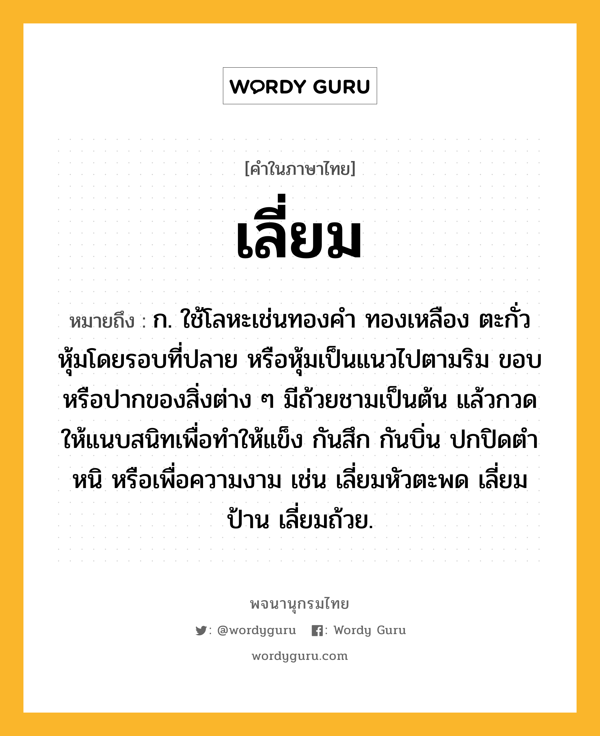 เลี่ยม หมายถึงอะไร?, คำในภาษาไทย เลี่ยม หมายถึง ก. ใช้โลหะเช่นทองคํา ทองเหลือง ตะกั่ว หุ้มโดยรอบที่ปลาย หรือหุ้มเป็นแนวไปตามริม ขอบ หรือปากของสิ่งต่าง ๆ มีถ้วยชามเป็นต้น แล้วกวดให้แนบสนิทเพื่อทําให้แข็ง กันสึก กันบิ่น ปกปิดตําหนิ หรือเพื่อความงาม เช่น เลี่ยมหัวตะพด เลี่ยมป้าน เลี่ยมถ้วย.