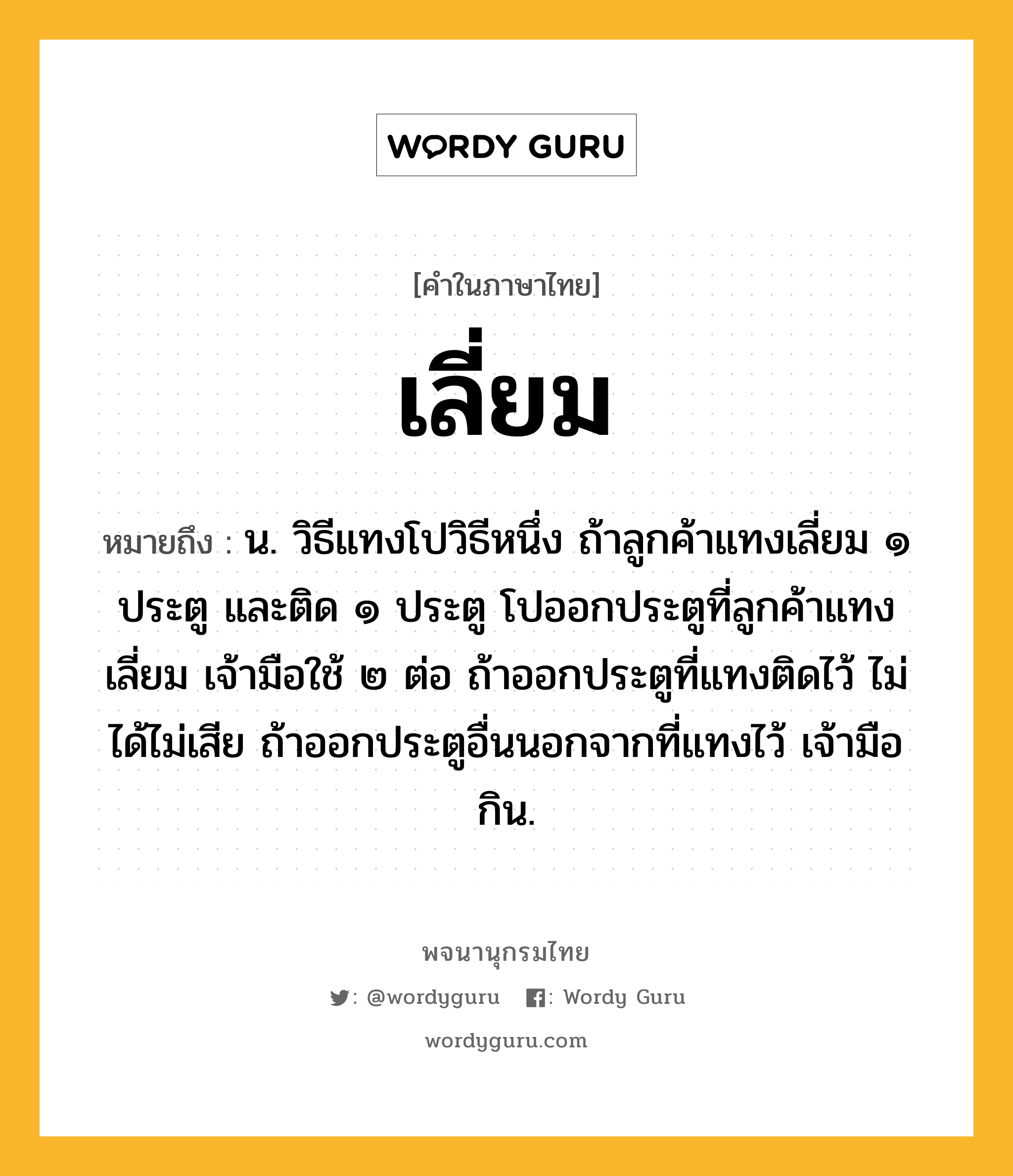 เลี่ยม หมายถึงอะไร?, คำในภาษาไทย เลี่ยม หมายถึง น. วิธีแทงโปวิธีหนึ่ง ถ้าลูกค้าแทงเลี่ยม ๑ ประตู และติด ๑ ประตู โปออกประตูที่ลูกค้าแทงเลี่ยม เจ้ามือใช้ ๒ ต่อ ถ้าออกประตูที่แทงติดไว้ ไม่ได้ไม่เสีย ถ้าออกประตูอื่นนอกจากที่แทงไว้ เจ้ามือกิน.