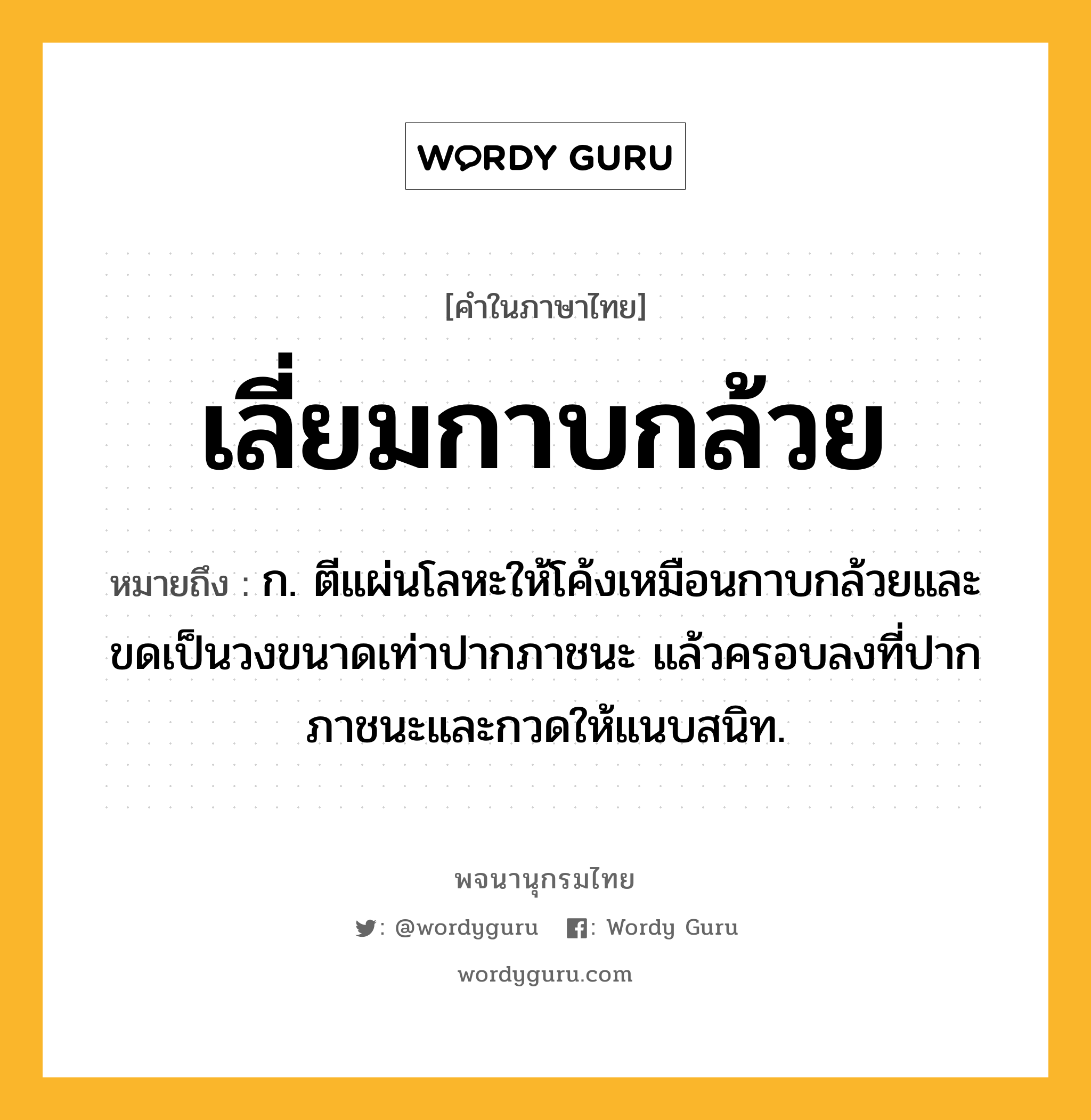 เลี่ยมกาบกล้วย หมายถึงอะไร?, คำในภาษาไทย เลี่ยมกาบกล้วย หมายถึง ก. ตีแผ่นโลหะให้โค้งเหมือนกาบกล้วยและขดเป็นวงขนาดเท่าปากภาชนะ แล้วครอบลงที่ปากภาชนะและกวดให้แนบสนิท.