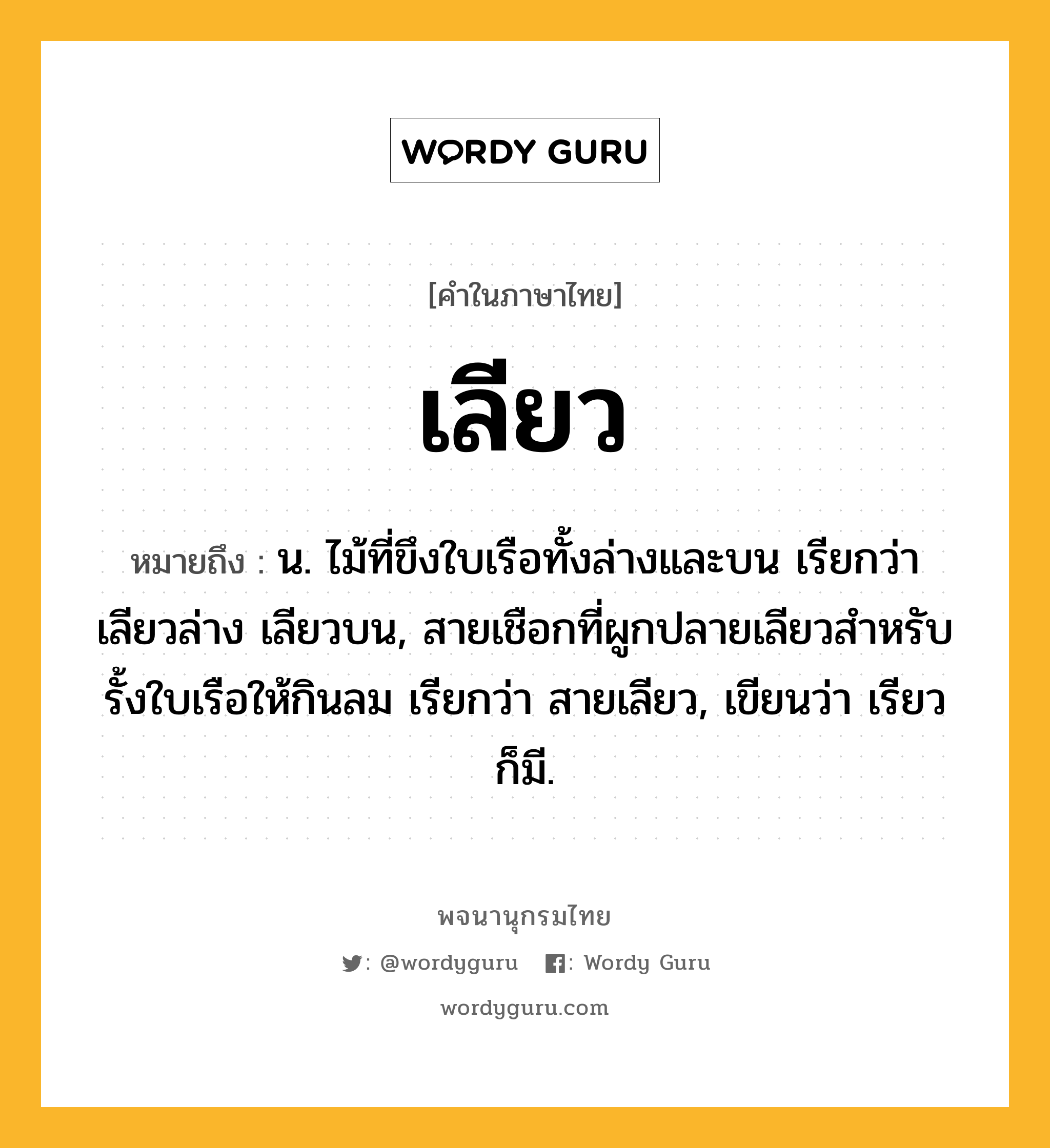 เลียว หมายถึงอะไร?, คำในภาษาไทย เลียว หมายถึง น. ไม้ที่ขึงใบเรือทั้งล่างและบน เรียกว่า เลียวล่าง เลียวบน, สายเชือกที่ผูกปลายเลียวสําหรับรั้งใบเรือให้กินลม เรียกว่า สายเลียว, เขียนว่า เรียว ก็มี.