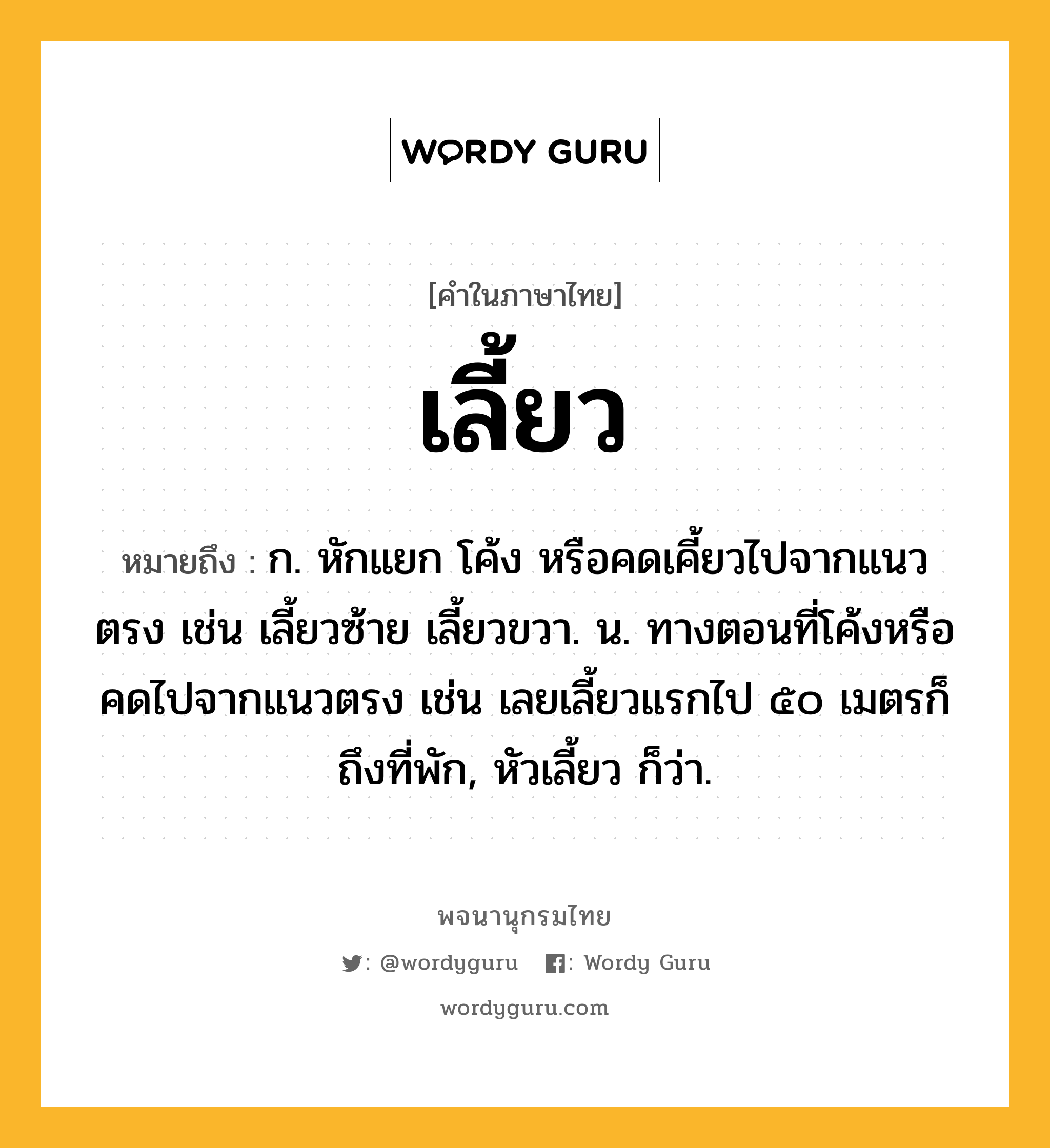 เลี้ยว หมายถึงอะไร?, คำในภาษาไทย เลี้ยว หมายถึง ก. หักแยก โค้ง หรือคดเคี้ยวไปจากแนวตรง เช่น เลี้ยวซ้าย เลี้ยวขวา. น. ทางตอนที่โค้งหรือคดไปจากแนวตรง เช่น เลยเลี้ยวแรกไป ๕๐ เมตรก็ถึงที่พัก, หัวเลี้ยว ก็ว่า.