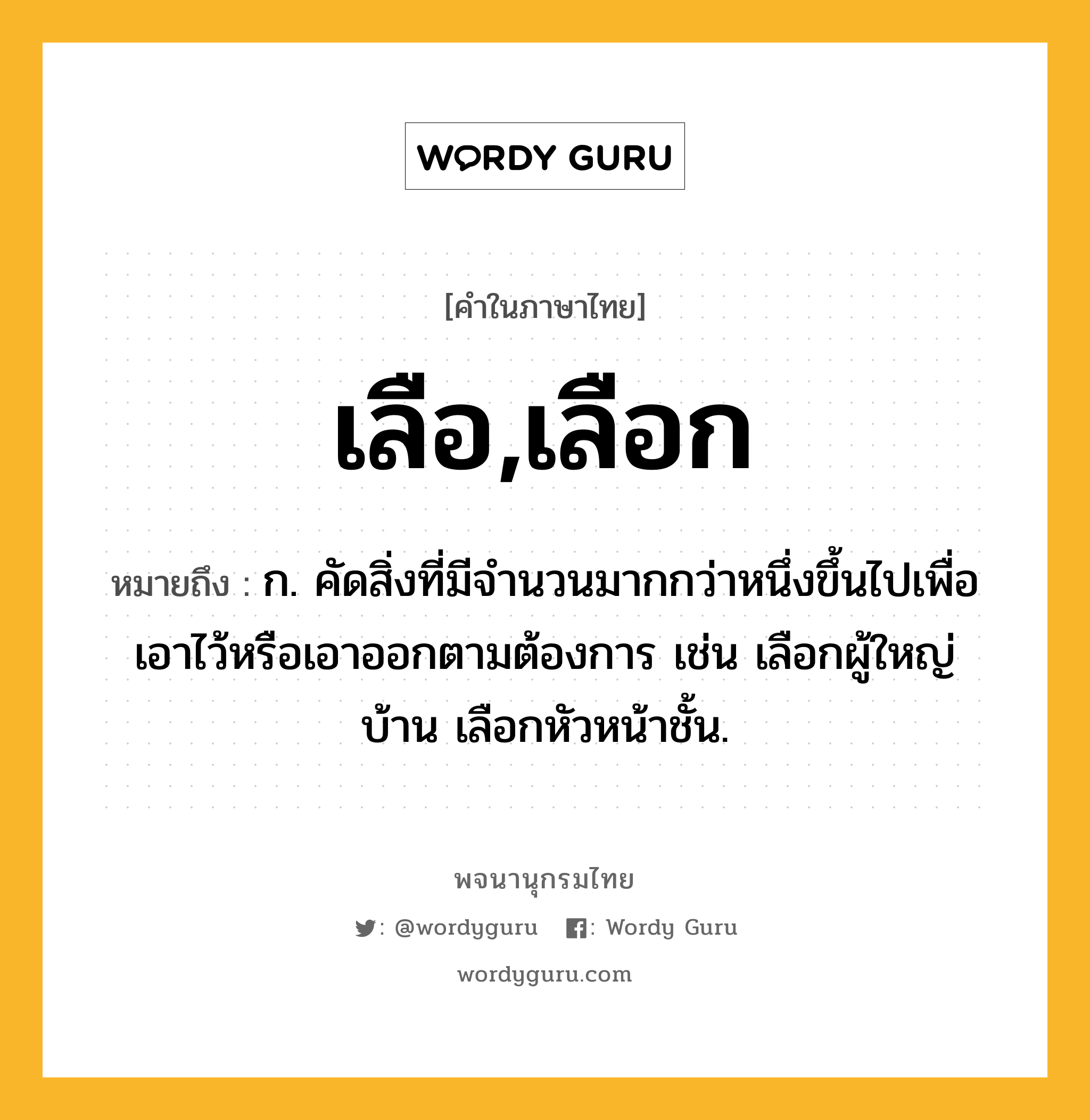 เลือ,เลือก หมายถึงอะไร?, คำในภาษาไทย เลือ,เลือก หมายถึง ก. คัดสิ่งที่มีจํานวนมากกว่าหนึ่งขึ้นไปเพื่อเอาไว้หรือเอาออกตามต้องการ เช่น เลือกผู้ใหญ่บ้าน เลือกหัวหน้าชั้น.