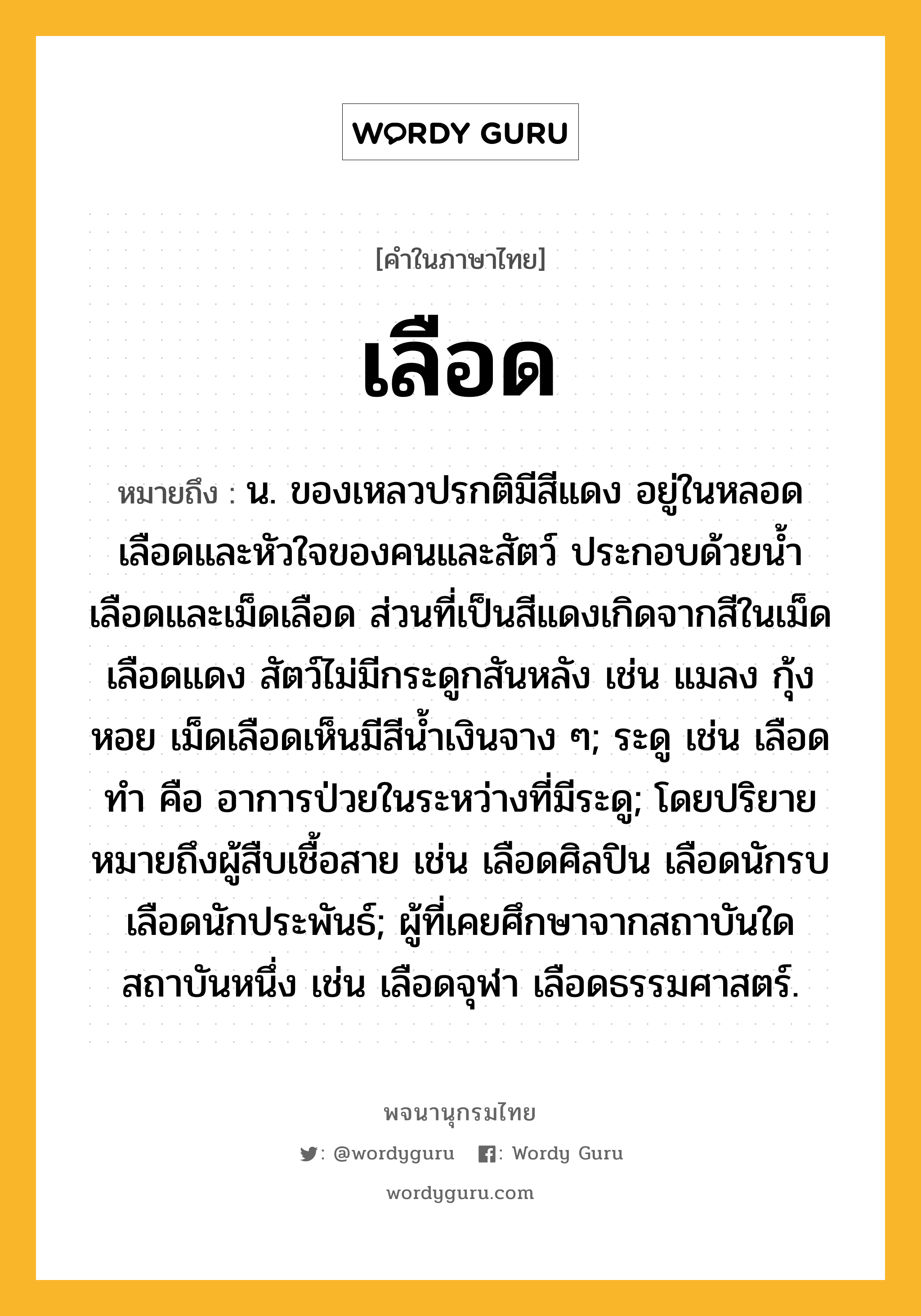 เลือด หมายถึงอะไร?, คำในภาษาไทย เลือด หมายถึง น. ของเหลวปรกติมีสีแดง อยู่ในหลอดเลือดและหัวใจของคนและสัตว์ ประกอบด้วยน้ำเลือดและเม็ดเลือด ส่วนที่เป็นสีแดงเกิดจากสีในเม็ดเลือดแดง สัตว์ไม่มีกระดูกสันหลัง เช่น แมลง กุ้ง หอย เม็ดเลือดเห็นมีสีน้ำเงินจาง ๆ; ระดู เช่น เลือดทำ คือ อาการป่วยในระหว่างที่มีระดู; โดยปริยายหมายถึงผู้สืบเชื้อสาย เช่น เลือดศิลปิน เลือดนักรบ เลือดนักประพันธ์; ผู้ที่เคยศึกษาจากสถาบันใดสถาบันหนึ่ง เช่น เลือดจุฬา เลือดธรรมศาสตร์.