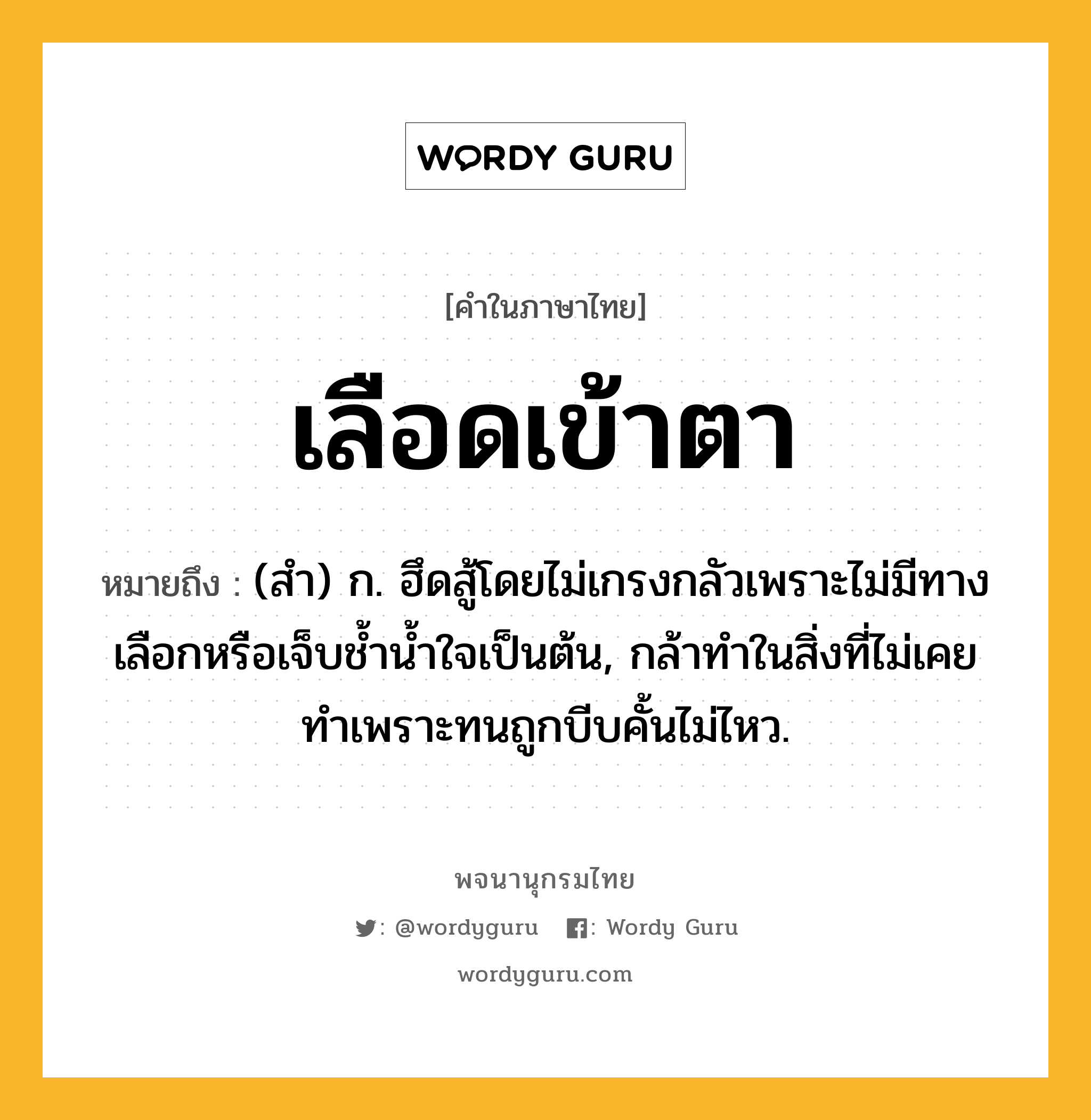 เลือดเข้าตา หมายถึงอะไร?, คำในภาษาไทย เลือดเข้าตา หมายถึง (สำ) ก. ฮึดสู้โดยไม่เกรงกลัวเพราะไม่มีทางเลือกหรือเจ็บช้ำน้ำใจเป็นต้น, กล้าทำในสิ่งที่ไม่เคยทำเพราะทนถูกบีบคั้นไม่ไหว.