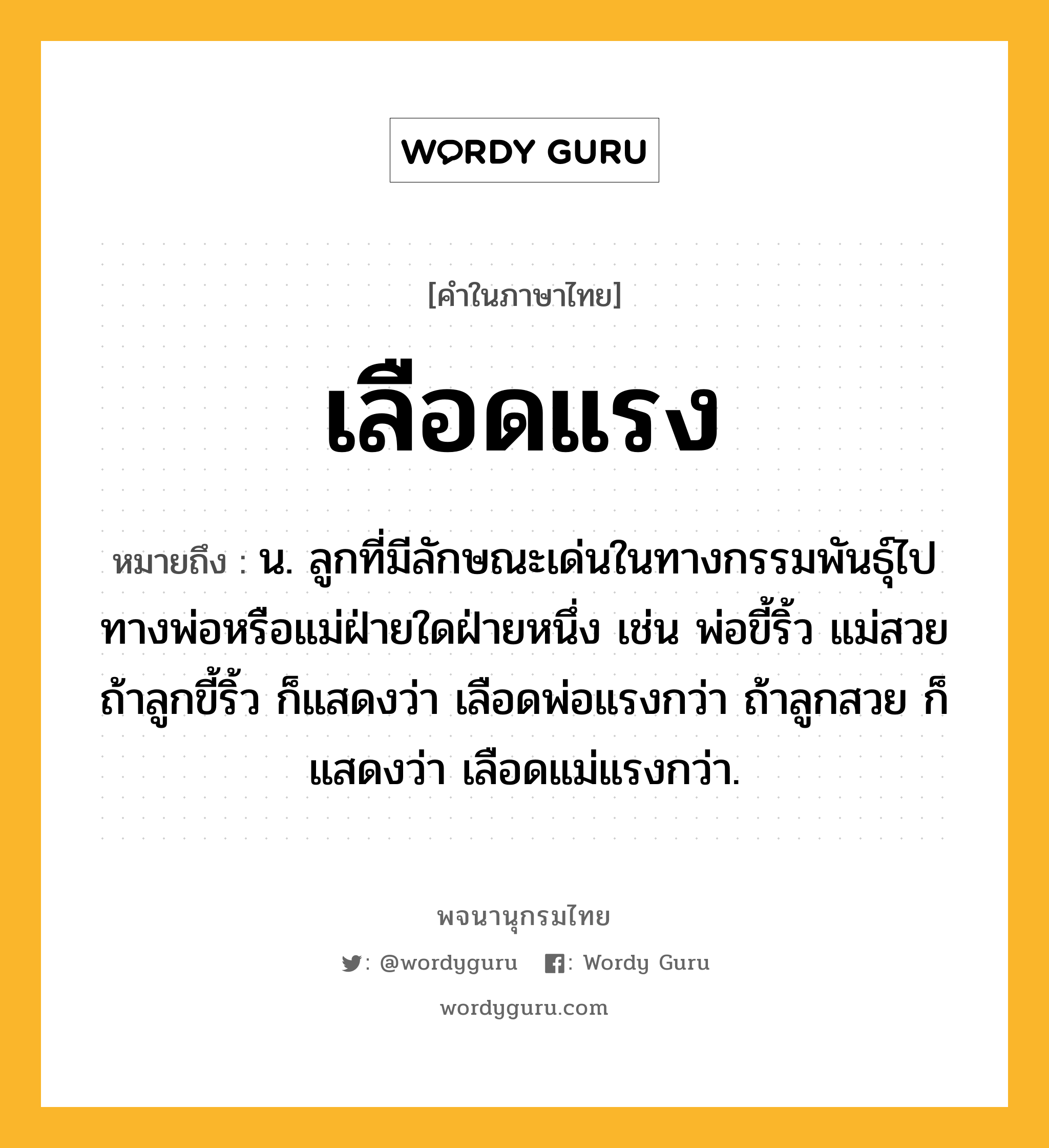 เลือดแรง หมายถึงอะไร?, คำในภาษาไทย เลือดแรง หมายถึง น. ลูกที่มีลักษณะเด่นในทางกรรมพันธุ์ไปทางพ่อหรือแม่ฝ่ายใดฝ่ายหนึ่ง เช่น พ่อขี้ริ้ว แม่สวย ถ้าลูกขี้ริ้ว ก็แสดงว่า เลือดพ่อแรงกว่า ถ้าลูกสวย ก็แสดงว่า เลือดแม่แรงกว่า.